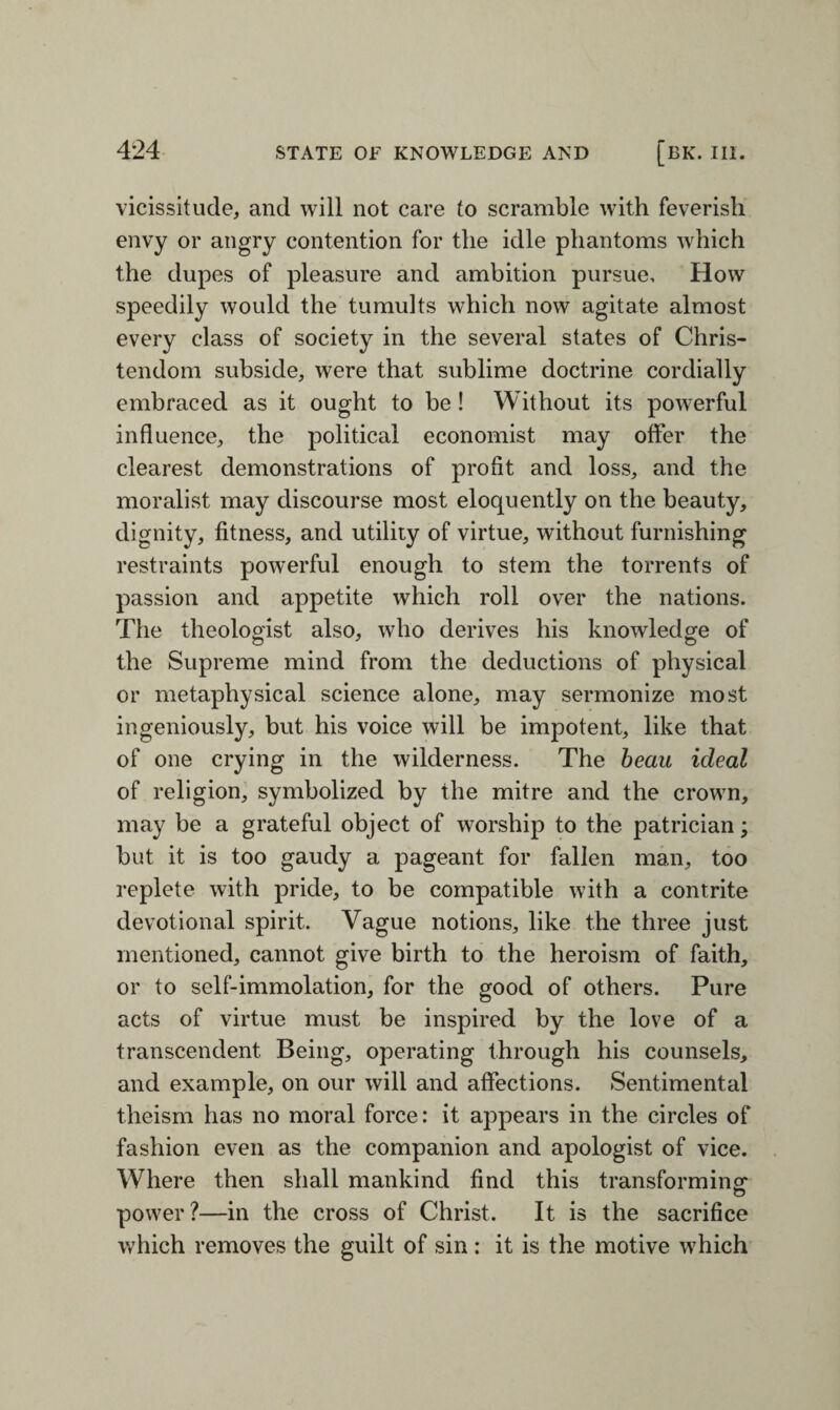 vicissitude, and will not care to scramble with feverish envy or angry contention for the idle phantoms which the dupes of pleasure and ambition pursue. How speedily would the tumults which now agitate almost every class of society in the several states of Chris¬ tendom subside, were that sublime doctrine cordially embraced as it ought to be ! Without its powerful influence, the political economist may offer the clearest demonstrations of profit and loss, and the moralist may discourse most eloquently on the beauty, dignity, fitness, and utility of virtue, without furnishing restraints powerful enough to stem the torrents of passion and appetite which roll over the nations. The theologist also, who derives his knowledge of the Supreme mind from the deductions of physical or metaphysical science alone, may sermonize most ingeniously, but his voice will be impotent, like that of one crying in the wilderness. The beau ideal of religion, symbolized by the mitre and the crown, may be a grateful object of worship to the patrician; but it is too gaudy a pageant for fallen man, too replete with pride, to be compatible with a contrite devotional spirit. Vague notions, like the three just mentioned, cannot give birth to the heroism of faith, or to self-immolation, for the good of others. Pure acts of virtue must be inspired by the love of a transcendent Being, operating through his counsels, and example, on our will and affections. Sentimental theism has no moral force: it appears in the circles of fashion even as the companion and apologist of vice. Where then shall mankind find this transforming- power?—in the cross of Christ. It is the sacrifice which removes the guilt of sin : it is the motive which