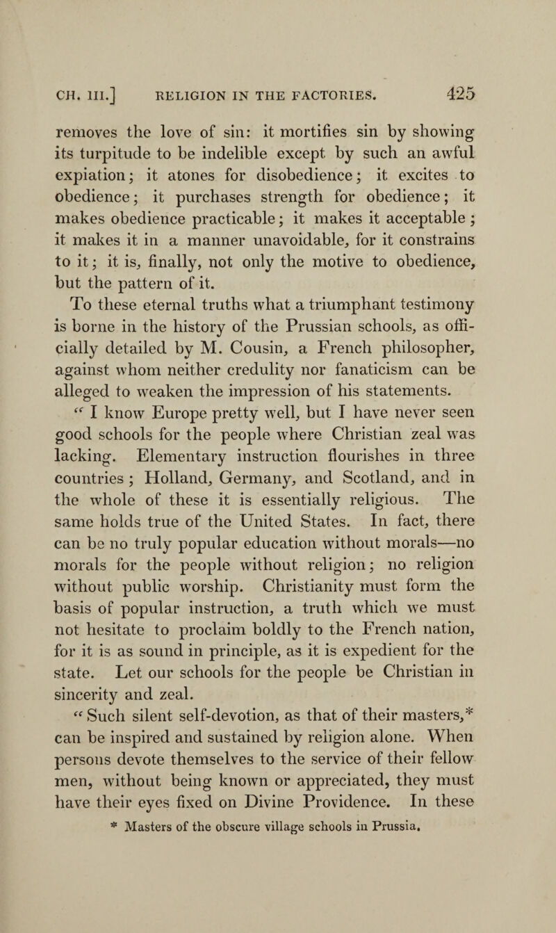 removes the love of sin: it mortifies sin by showing its turpitude to be indelible except by such an awful expiation; it atones for disobedience; it excites to obedience; it purchases strength for obedience; it makes obedience practicable; it makes it acceptable ; it makes it in a manner unavoidable, for it constrains to it; it is, finally, not only the motive to obedience, but the pattern of it. To these eternal truths what a triumphant testimony is borne in the history of the Prussian schools, as offi¬ cially detailed by M. Cousin, a French philosopher, against whom neither credulity nor fanaticism can be alleged to weaken the impression of his statements. I know Europe pretty well, but I have never seen good schools for the people where Christian zeal was lacking. Elementary instruction flourishes in three countries ; Holland, Germany, and Scotland, and in the whole of these it is essentially religious. The same holds true of the United States. In fact, there can be no truly popular education without morals—no morals for the people without religion; no religion without public worship. Christianity must form the basis of popular instruction, a truth which we must not hesitate to proclaim boldly to the French nation, for it is as sound in principle, as it is expedient for the state. Let our schools for the people be Christian in sincerity and zeal. “ Such silent self-devotion, as that of their masters,* can be inspired and sustained by religion alone. When persons devote themselves to the service of their fellow men, without being known or appreciated, they must have their eyes fixed on Divine Providence. In these * Masters of the obscure village schools in Prussia.