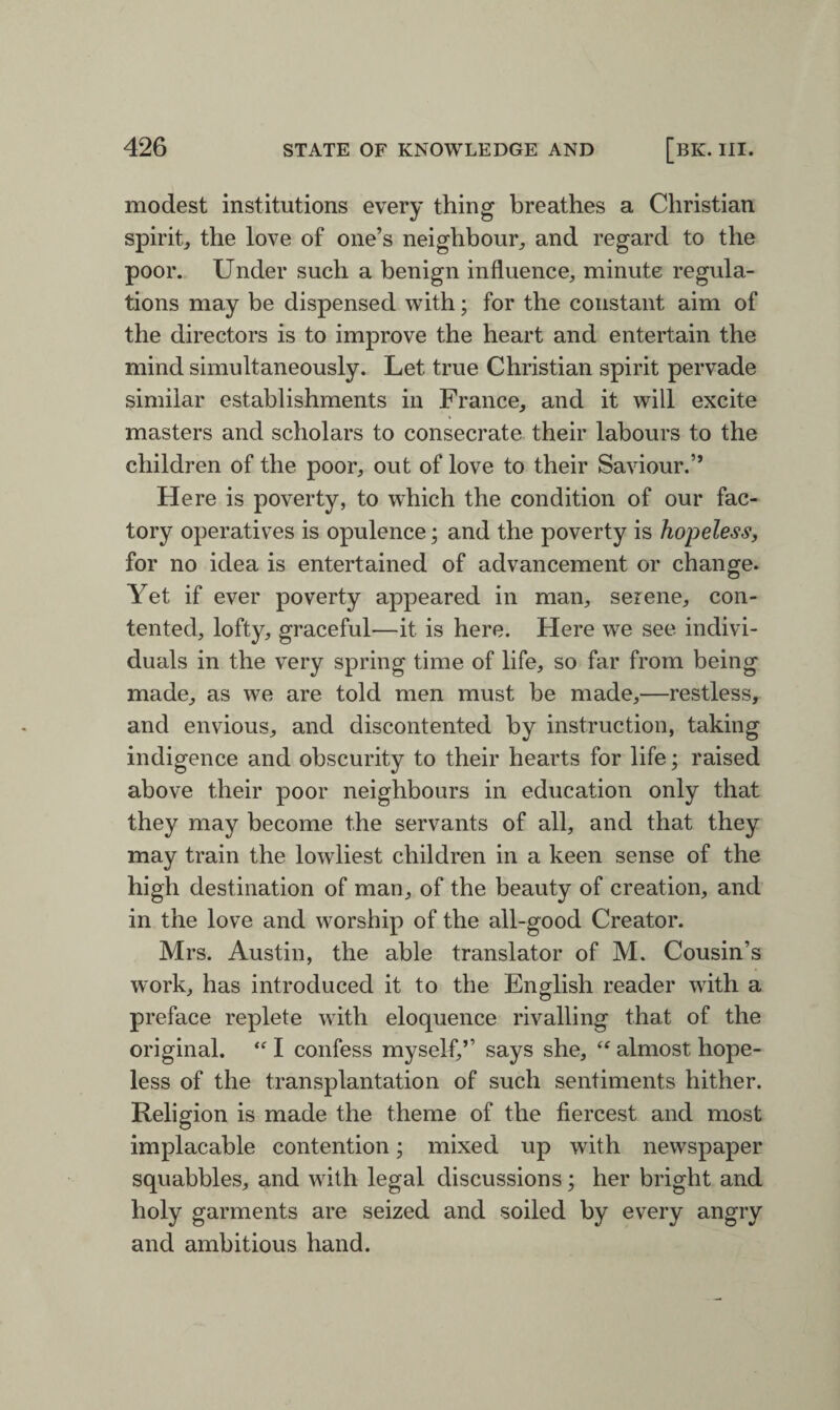 modest institutions every thing breathes a Christian spirit, the love of one’s neighbour, and regard to the poor. Under such a benign influence, minute regula¬ tions may be dispensed with; for the constant aim of the directors is to improve the heart and entertain the mind simultaneously. Let true Christian spirit pervade similar establishments in France, and it will excite masters and scholars to consecrate their labours to the children of the poor, out of love to their Saviour.” Here is poverty, to which the condition of our fac¬ tory operatives is opulence; and the poverty is hopeless, for no idea is entertained of advancement or change. Yet if ever poverty appeared in man, serene, con¬ tented, lofty, graceful—it is here. Here we see indivi¬ duals in the very spring time of life, so far from being made, as we are told men must be made,—restless, and envious, and discontented by instruction, taking indigence and obscurity to their hearts for life; raised above their poor neighbours in education only that they may become the servants of all, and that they may train the lowliest children in a keen sense of the high destination of man, of the beauty of creation, and in the love and worship of the all-good Creator. Mrs. Austin, the able translator of M. Cousin’s work, has introduced it to the English reader with a preface replete with eloquence rivalling that of the original. “ I confess myself,’’ says she, “ almost hope¬ less of the transplantation of such sentiments hither. Religion is made the theme of the fiercest and most implacable contention; mixed up with newspaper squabbles, and with legal discussions; her bright and holy garments are seized and soiled by every angry and ambitious hand.