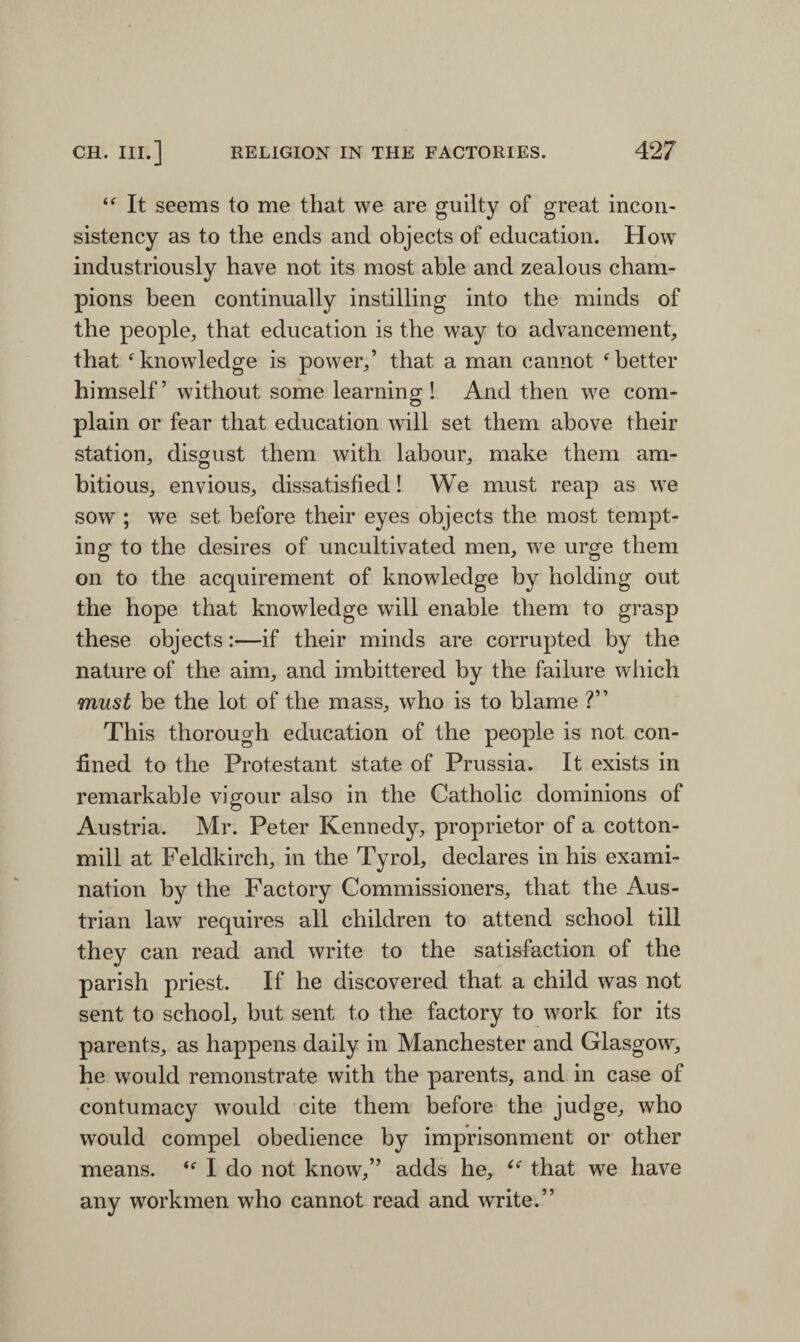 “ It seems to me that we are guilty of great incon¬ sistency as to the ends and objects of education. How industriously have not its most able and zealous cham¬ pions been continually instilling into the minds of the people, that education is the way to advancement, that ‘knowledge is power,’ that a man cannot ‘better himself’ without some learnincr! And then we com- plain or fear that education will set them above their station, disgust them with labour, make them am¬ bitious, envious, dissatisfied! We must reap as we sow ; we set before their eyes objects the most tempt¬ ing to the desires of uncultivated men, we urge them on to the acquirement of knowledge by holding out the hope that knowledge will enable them to grasp these objects:—if their minds are corrupted by the nature of the aim, and imbittered by the failure which must be the lot of the mass, who is to blame ?” This thorough education of the people is not con¬ fined to the Protestant state of Prussia. It exists in remarkable vigour also in the Catholic dominions of Austria. Mr. Peter Kennedy, proprietor of a cotton- mill at Feldkirch, in the Tyrol, declares in his exami¬ nation by the Factory Commissioners, that the Aus¬ trian law requires all children to attend school till they can read and write to the satisfaction of the parish priest. If he discovered that a child was not sent to school, but sent to the factory to work for its parents, as happens daily in Manchester and Glasgow, he would remonstrate with the parents, and in case of contumacy would cite them before the judge, who would compel obedience by imprisonment or other means. “ I do not know,” adds he, ce that we have any workmen who cannot read and write.”