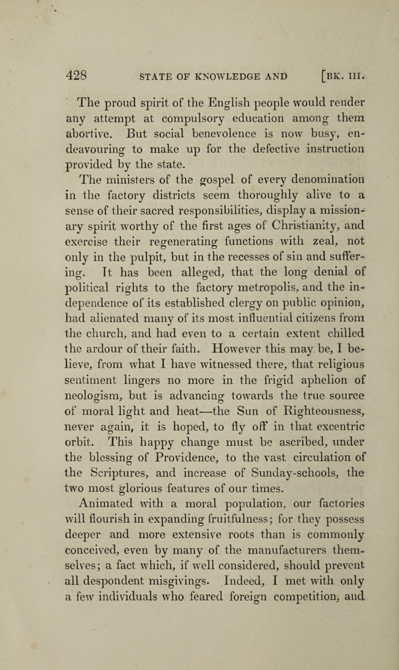 The proud spirit of the English people would render any attempt at compulsory education among them abortive. But social benevolence is now busy, en¬ deavouring to make up for the defective instruction provided by the state. The ministers of the gospel of every denomination in the factory districts seem thoroughly alive to a sense of their sacred responsibilities, display a mission¬ ary spirit worthy of the first ages of Christianity, and exercise their regenerating functions with zeal, not only in the pulpit, but in the recesses of sin and suffer¬ ing. It has been alleged, that the long denial of political rights to the factory metropolis, and the in¬ dependence of its established clergy on public opinion, had alienated many of its most influential citizens from the church, and had even to a certain extent chilled the ardour of their faith. However this may be, I be¬ lieve, from what I have witnessed there, that religious sentiment lingers no more in the frigid aphelion of neologism, but is advancing towards the true source of moral light and heat—the Sun of Righteousness, never again, it is hoped, to fly off in that excentric orbit. This happy change must be ascribed, under the blessing of Providence, to the vast circulation of the Scriptures, and increase of Sunday-schools, the two most glorious features of our times. Animated with a moral population, our factories will flourish in expanding fruitfulness; for they possess deeper and more extensive roots than is commonly conceived, even by many of the manufacturers them¬ selves; a fact which, if well considered, should prevent all despondent misgivings. Indeed, I met with only a few individuals who feared foreign competition, and