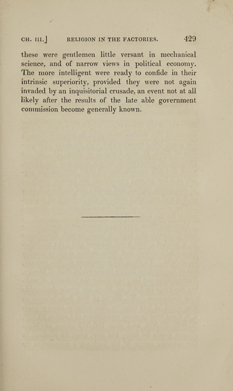 these were gentlemen little versant in mechanical science, and of narrow views in political economy. The more intelligent were ready to confide in their intrinsic superiority, provided they were not again invaded by an inquisitorial crusade, an event not at all likely after the results of the late able government commission become generally known.