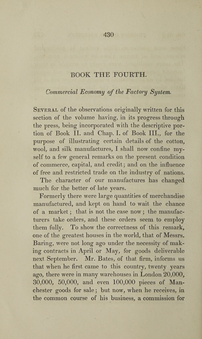 BOOK THE FOURTH. Commercial Economy of the Factory System. Several of the observations originally written for this section of the volume having, in its progress through the press, being incorporated with the descriptive por¬ tion of Book II. and Chap. I. of Book III., for the purpose of illustrating certain details of the cotton, wool, and silk manufactures, I shall now confine my¬ self to a few general remarks on the present condition of commerce, capital, and credit; and on the influence of free and restricted trade on the industry of nations. The character of our manufactures has changed much for the better of late years. Formerly there were large quantities of merchandise manufactured, and kept on hand to wait the chance of a market; that is not the case now; the manufac¬ turers take orders, and these orders seem to employ them fully. To show the correctness of this remark, one of the greatest houses in the world, that of Messrs. Baring, were not long ago under the necessity of mak¬ ing contracts in April or May, for goods deliverable next September. Mr. Bates, of that firm, informs us that when he first came to this country, twenty years ago, there were in many warehouses in London 20,000, 30,000, 50,000, and even 100,000 pieces of Man¬ chester goods for sale; but now, when he receives, in the common course of his business, a commission for