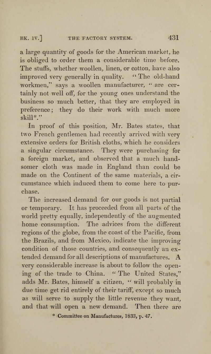 a large quantity of goods for the American market, he is obliged to order them a considerable time before. The stuffs, whether woollen, linen, or cotton, have also improved very generally in quality. “ The old-hand workmen,” says a woollen manufacturer, “ are cer¬ tainly not well off, for the young ones understand the business so much better, that they are employed in preference; they do their work with much more skill*.” In proof of this position, Mr. Bates states, that two French gentlemen had recently arrived with very extensive orders for British cloths, which he considers a singular circumstance. They were purchasing for a foreign market, and observed that a much hand¬ somer cloth was made in England than could be made on the Continent of the same materials, a cir¬ cumstance which induced them to come here to pur¬ chase. The increased demand for our goods is not partial or temporary. It has proceeded from all parts of the world pretty equally, independently of the augmented home consumption. The advices from the different regions of the globe, from the coast of the Pacific, from the Brazils, and from Mexico, indicate the improving condition of those countries, and consequently an ex¬ tended demand for all descriptions of manufactures. A very considerable increase is about to follow the open¬ ing of the trade to China. “ The United States,” adds Mr. Bates, himself a citizen, “ will probably in due time get rid entirely of their tariff, except so much as will serve to supply the little revenue they want, and that will open a new demand. Then there are * Committee on Manufactures, 1833, p. 47.