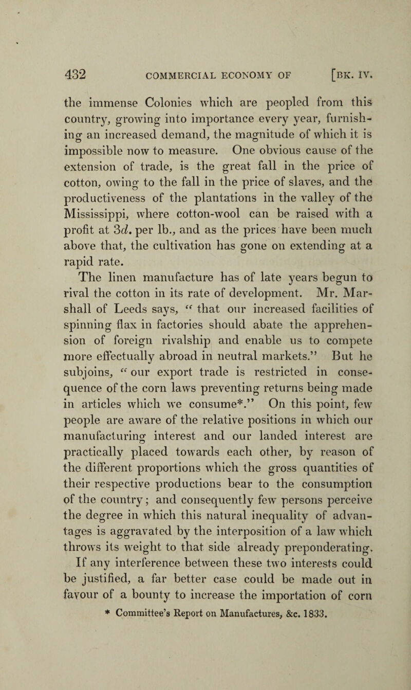 the immense Colonies which are peopled from this country, growing into importance every year, furnish¬ ing an increased demand, the magnitude of which it is impossible now to measure. One obvious cause of the extension of trade, is the great fall in the price of cotton, owing to the fall in the price of slaves, and the productiveness of the plantations in the valley of the Mississippi, where cotton-wool can be raised with a profit at 3d. per lb., and as the prices have been much above that, the cultivation has gone on extending at a rapid rate. The linen manufacture has of late years begun to rival the cotton in its rate of development. Mr. Mar¬ shall of Leeds says, “ that our increased facilities of spinning flax in factories should abate the apprehen¬ sion of foreign rivalship and enable us to compete more effectually abroad in neutral markets.” But he subjoins, ff our export trade is restricted in conse¬ quence of the corn laws preventing returns being made in articles which we consume*.” On this point, few people are aware of the relative positions in which our manufacturing' interest and our landed interest are practically placed towards each other, by reason of the different proportions which the gross quantities of their respective productions bear to the consumption of the country; and consequently few persons perceive the degree in which this natural inequality of advan¬ tages is aggravated by the interposition of a law which throws its weight to that side already preponderating. If any interference between these two interests could be justified, a far better case could be made out in favour of a bounty to increase the importation of corn * Committee’s Report on Manufactures, &c. 1833.