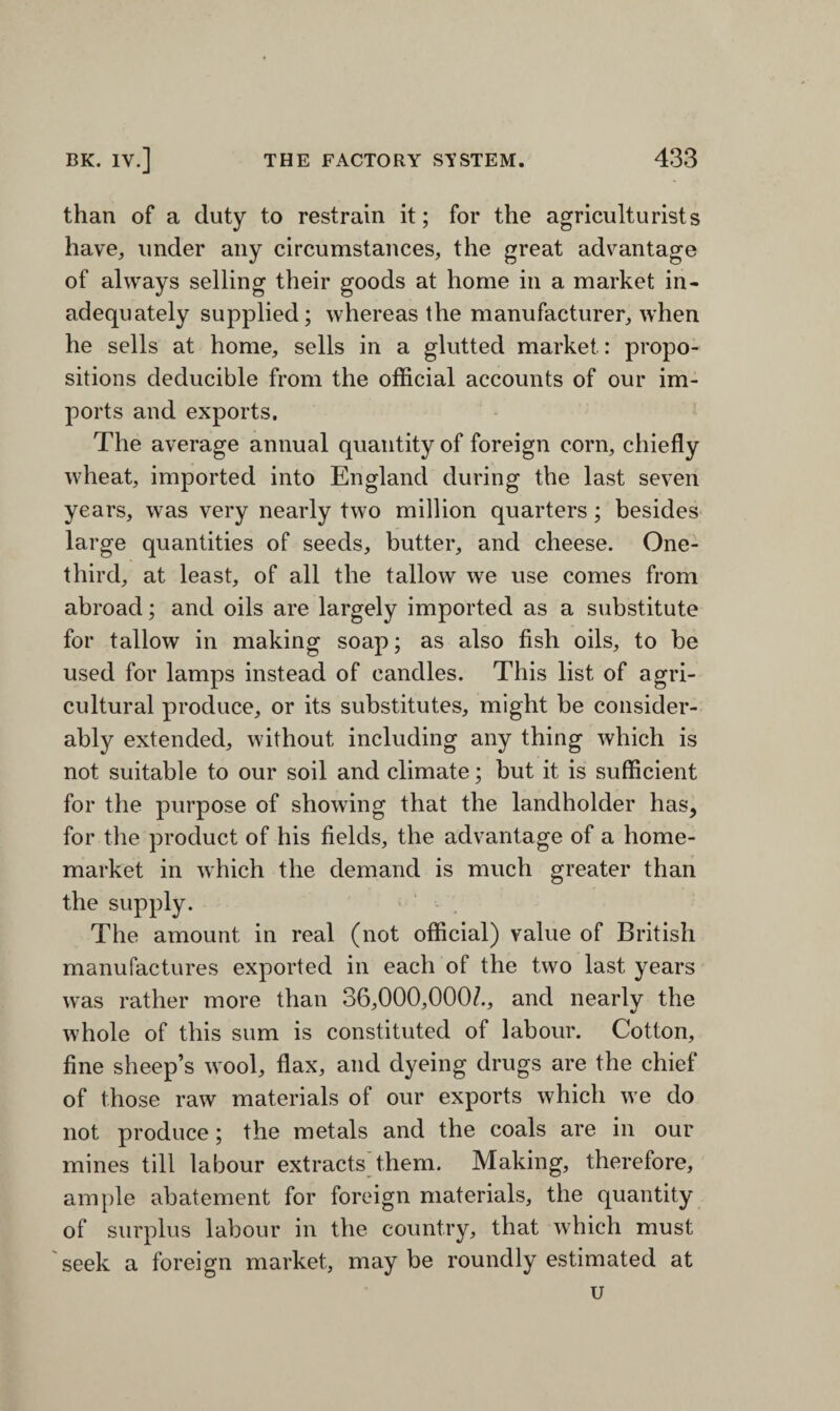 than of a duty to restrain it; for the agriculturists have, under any circumstances, the great advantage of always selling their goods at home in a market in¬ adequately supplied; whereas the manufacturer, when he sells at home, sells in a glutted market: propo¬ sitions deducible from the official accounts of our im¬ ports and exports. The average annual quantity of foreign corn, chiefly wheat, imported into England during the last seven years, was very nearly two million quarters; besides large quantities of seeds, butter, and cheese. One- third, at least, of all the tallow we use comes from abroad; and oils are largely imported as a substitute for tallow in making soap; as also fish oils, to be used for lamps instead of candles. This list of agri¬ cultural produce, or its substitutes, might be consider¬ ably extended, without including any thing which is not suitable to our soil and climate; but it is sufficient for the purpose of showing that the landholder has, for the product of his fields, the advantage of a home- market in which the demand is much greater than the supply. The amount in real (not official) value of British manufactures exported in each of the two last years was rather more than 36,000,000/., and nearly the whole of this sum is constituted of labour. Cotton, fine sheep’s wool, flax, and dyeing drugs are the chief of those raw materials of our exports which we do not produce; the metals and the coals are in our mines till labour extracts them. Making, therefore, ample abatement for foreign materials, the quantity of surplus labour in the country, that which must seek a foreign market, may be roundly estimated at u