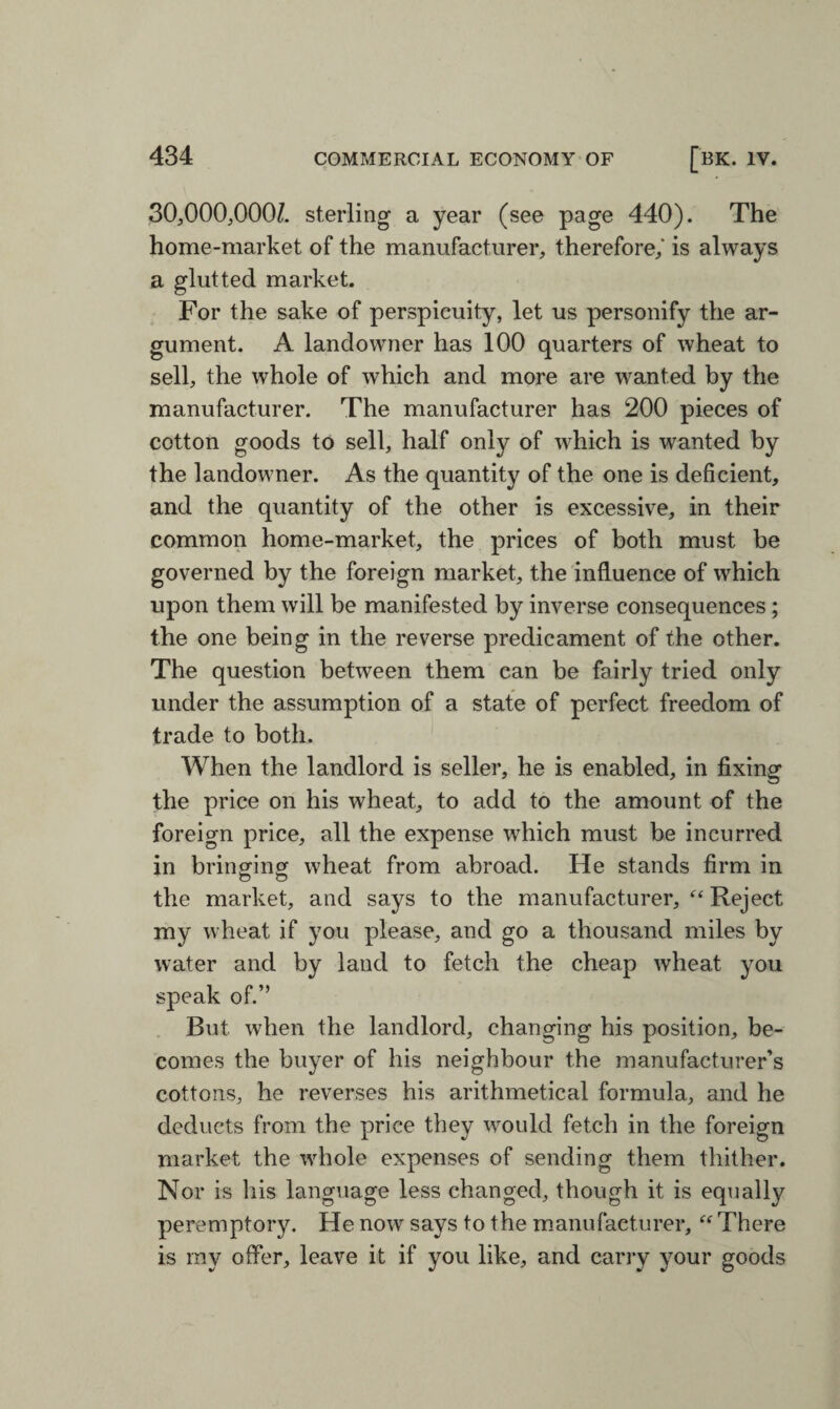 30,000,000/. sterling a year (see page 440). The home-market of the manufacturer, therefore,' is always a glutted market. For the sake of perspicuity, let us personify the ar¬ gument. A landowner has 100 quarters of wheat to sell, the whole of which and more are wanted by the manufacturer. The manufacturer has 200 pieces of cotton goods to sell, half only of which is wanted by the landowner. As the quantity of the one is deficient, and the quantity of the other is excessive, in their common home-market, the prices of both must be governed by the foreign market, the influence of which upon them will be manifested by inverse consequences; the one being in the reverse predicament of the other. The question between them can be fairly tried only under the assumption of a state of perfect freedom of trade to both. When the landlord is seller, he is enabled, in fixing the price on his wheat, to add to the amount of the foreign price, all the expense which must be incurred in bringing wheat from abroad. He stands firm in the market, and says to the manufacturer, “ Reject my wheat if you please, and go a thousand miles by water and by land to fetch the cheap wheat you speak of.” But when the landlord, changing his position, be¬ comes the buyer of his neighbour the manufacturer’s cottons, he reverses his arithmetical formula, and he deducts from the price they would fetch in the foreign market the whole expenses of sending them thither. Nor is his language less changed, though it is equally peremptory. He now says to the manufacturer, “ There is my offer, leave it if you like, and carry your goods