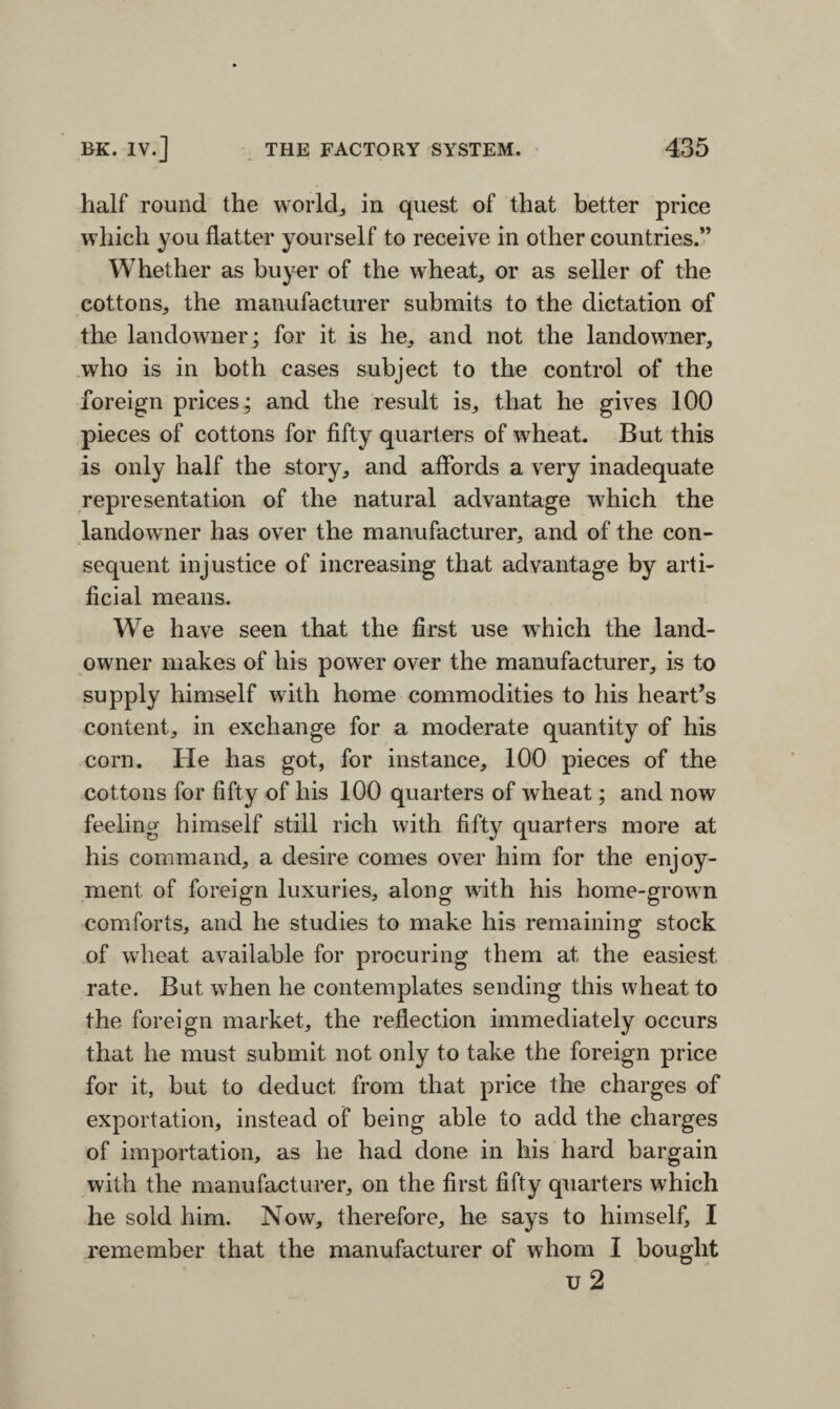 half round the world, in quest of that better price which you flatter yourself to receive in other countries.” Whether as buyer of the wheat, or as seller of the cottons, the manufacturer submits to the dictation of the landowner; for it is he, and not the landowner, who is in both cases subject to the control of the foreign prices; and the result is, that he gives 100 pieces of cottons for fifty quarters of wheat. But this is only half the story, and affords a very inadequate representation of the natural advantage which the landowner has over the manufacturer, and of the con¬ sequent injustice of increasing that advantage by arti¬ ficial means. We have seen that the first use which the land- owner makes of his power over the manufacturer, is to supply himself with home commodities to his heart’s content, in exchange for a moderate quantity of his corn. He has got, for instance, 100 pieces of the cottons for fifty of his 100 quarters of wheat; and now feeling himself still rich with fifty quarters more at his command, a desire comes over him for the enjoy¬ ment of foreign luxuries, along with his home-grown comforts, and he studies to make his remaining stock of wheat available for procuring them at the easiest rate. But when he contemplates sending this wheat to the foreign market, the reflection immediately occurs that he must submit not only to take the foreign price for it, but to deduct from that price the charges of exportation, instead of being able to add the charges of importation, as he had done in his hard bargain with the manufacturer, on the first fifty quarters which he sold him. Now, therefore, he says to himself, I remember that the manufacturer of whom I bought u 2