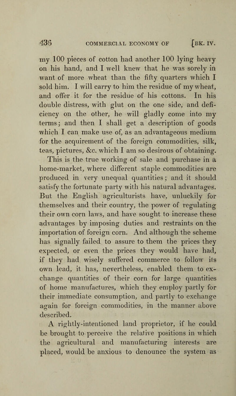 my 100 pieces of cotton had another 100 lying heavy on his hand, and I well knew that he was sorely in want of more wheat than the fifty quarters which I sold him. I will carry to him the residue of my wTheat, and offer it for the residue of his cottons. In his double distress, with glut on the one side, and defi¬ ciency on the other, he will gladly come into my terms; and then I shall get a description of goods which I can make use of, as an advantageous medium for the acquirement of the foreign commodities, silk, teas, pictures, &c. which I am so desirous of obtaining. This is the true working of sale and purchase in a home-market, where different staple commodities are produced in very unequal quantities; and it should satisfy the fortunate party with his natural advantages. But the English agriculturists have, unluckily for themselves and their country, the power of regulating their own corn laws, and have sought to increase these advantages by imposing duties and restraints on the importation of foreign corn. And although the scheme has signally failed to assure to them the prices they expected, or even the prices they would have had, if they had wisely suffered commerce to follow its own lead, it has, nevertheless, enabled them to ex¬ change quantities of their corn for large quantities of home manufactures, which they employ partly for their immediate consumption, and partly to exchange again for foreign commodities, in the manner above described. A rightly-intentioned land proprietor, if he could be brought to perceive the relative positions in which the agricultural and manufacturing interests are placed, would be anxious to denounce the system as