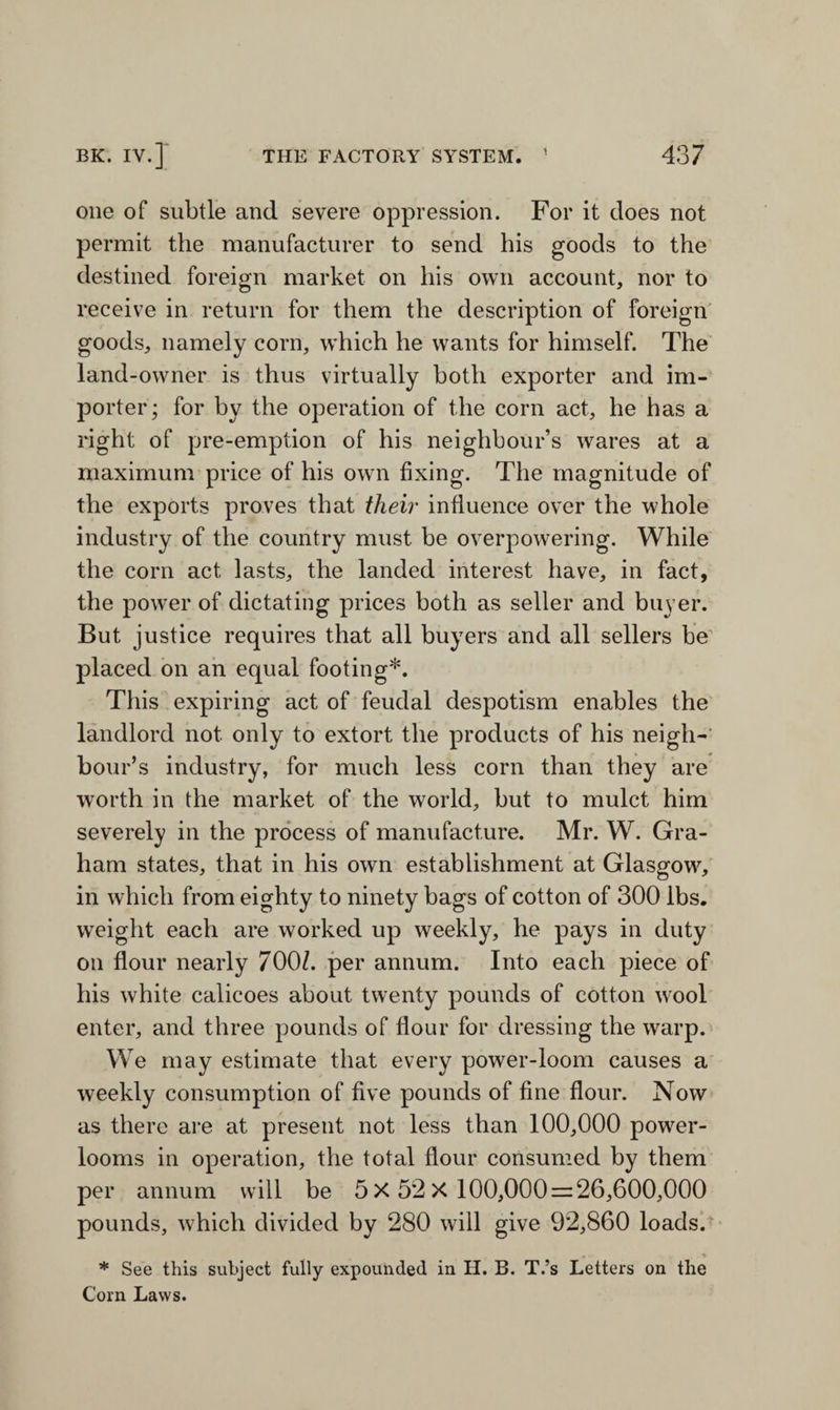 one of subtle and severe oppression. For it does not permit the manufacturer to send his goods to the destined foreign market on his own account, nor to receive in return for them the description of foreign goods, namely corn, which he wants for himself. The land-owner is thus virtually both exporter and im¬ porter; for by the operation of the corn act, he has a right of pre-emption of his neighbour’s wares at a maximum price of his own fixing. The magnitude of the exports proves that their influence over the whole industry of the country must be overpowering. While the corn act lasts, the landed interest have, in fact, the power of dictating prices both as seller and buyer. But justice requires that all buyers and all sellers be placed on an equal footing*. This expiring act of feudal despotism enables the landlord not only to extort the products of his neigh¬ bour’s industry, for much less corn than they are worth in the market of the world, but to mulct him severely in the process of manufacture. Mr. W. Gra¬ ham states, that in his own establishment at Glasgow^, in which from eighty to ninety bags of cotton of 300 lbs. weight each are worked up weekly, he pays in duty on flour nearly 700/. per annum. Into each piece of his white calicoes about twenty pounds of cotton wool enter, and three pounds of flour for dressing the warp. We may estimate that every power-loom causes a weekly consumption of five pounds of fine flour. Now as there are at present not less than 100,000 powder- looms in operation, the total flour consumed by them per annum will be 5x52x 100,000 = 26,600,000 pounds, which divided by 280 will give 92,860 loads. * See this subject fully expounded in H. B. T.’s Letters on the Corn Laws.