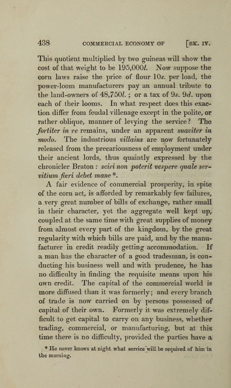 This quotient multiplied by two guineas will show the cost of that weight to be 195,000/. Now suppose the corn laws raise the price of flour lOs. per load, the power-loom manufacturers pay an annual tribute to the land-owners of 48,750/. ; or a tax of 9.?. 9d. upon each of their looms. In what respect does this exac¬ tion differ from feudal villenage except in the polite, or rather oblique, manner of levying the service? The fortiter in re remains, under an apparent suaviter in modo. The industrious villains are now fortunately released from the precariousness of employment under their ancient lords, thus quaintly expressed by the chronicler Braton : sciri non poterit vespere quale ser- vitium fieri debet mane *. A fair evidence of commercial prosperity, in spite of the corn act, is afforded by remarkably few failures, a very great number of bills of exchange, rather small in their character, yet the aggregate well kept up, coupled at the same time with great supplies of money from almost every part of the kingdom, by the great regularity with which bills are paid, and by the manu¬ facturer in credit readily getting accommodation. If a man has the character of a good tradesman, is con¬ ducting his business well and with prudence, he has no difficulty in finding the requisite means upon his own credit. The capital of the commercial world is more diffused than it was formerly; and every branch of trade is now carried on by persons possessed of capital of their own. Formerly it was extremely dif¬ ficult to get capital to carry on any business, whether trading, commercial, or manufacturing, but at this time there is no difficulty, provided the parties have a . * He never knows at night what service'will be required of him in the morning.