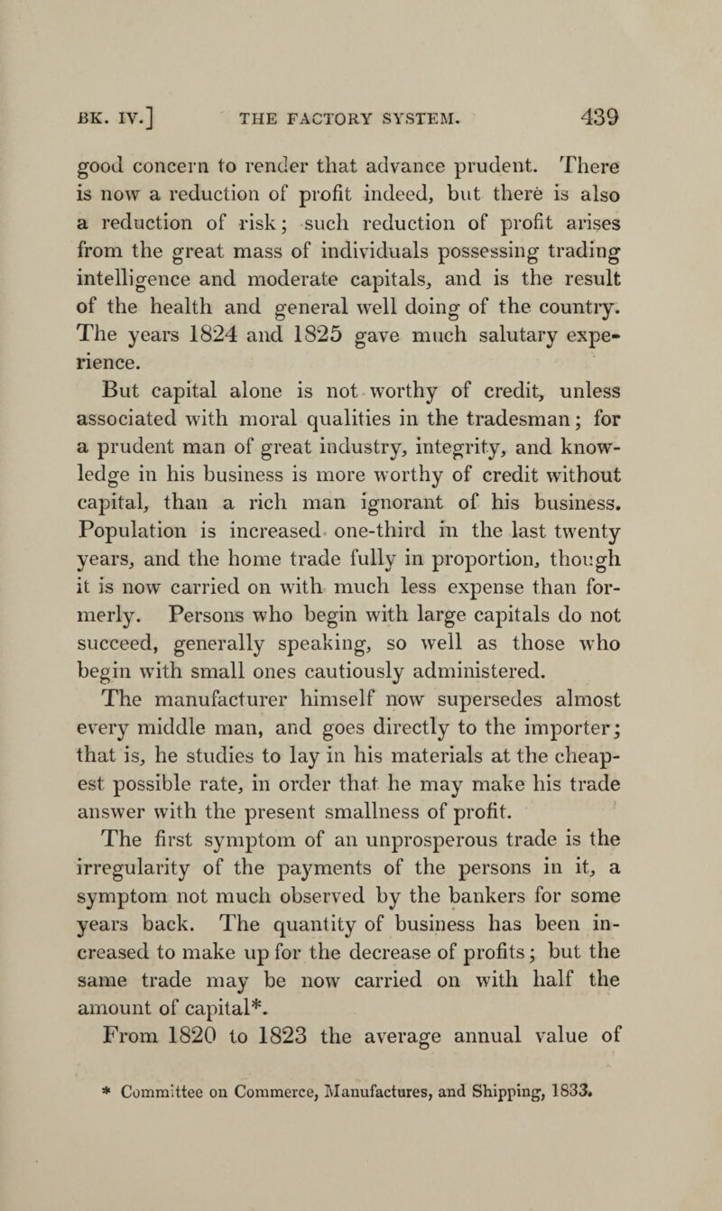 good concern to render that advance prudent. There is now a reduction of profit indeed, but there is also a reduction of risk; such reduction of profit arises from the great mass of individuals possessing trading intelligence and moderate capitals, and is the result of the health and general well doing of the country. The years 1824 and 1825 gave much salutary expe¬ rience. But capital alone is not worthy of credit, unless associated with moral qualities in the tradesman; for a prudent man of great industry, integrity, and know¬ ledge in his business is more worthy of credit without capital, than a rich man ignorant of his business. Population is increased one-third in the last twenty years, and the home trade fully in proportion, though it is now carried on with much less expense than for¬ merly. Persons who begin with large capitals do not succeed, generally speaking, so well as those who begin with small ones cautiously administered. The manufacturer himself now supersedes almost every middle man, and goes directly to the importer; that is, he studies to lay in his materials at the cheap¬ est possible rate, in order that he may make his trade answer with the present smallness of profit. The first symptom of an unprosperous trade is the irregularity of the payments of the persons in it, a symptom not much observed by the bankers for some years back. The quantity of business has been in¬ creased to make up for the decrease of profits; but the same trade may be now carried on with half the amount of capital*. From 1820 to 1823 the average annual value of * Committee on Commerce, Manufactures, and Shipping, 1833.