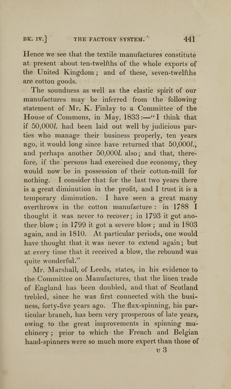 Hence we see that the textile manufactures constitute at present about ten-twelfths of the whole exports of the United Kingdom ; and of these, seven-twelfths are cotton goods. The soundness as well as the elastic spirit of our manufactures may be inferred from the following statement of Mr. K. Finlay to a Committee of the House of Commons, in May, 1833:—“l think that if 50,000/. had been laid out well by judicious par¬ ties who manage their business properly, ten years ago, it would long since have returned that 50,000/., and perhaps another 50,000/. also; and that, there¬ fore, if the persons had exercised due economy, they would now be in possession of their cotton-mill for nothing. I consider that for the last two years there is a great diminution in the profit, and I trust it is a temporary diminution. I have seen a great many overthrows in the cotton manufacture : in 1788 I thought it was never to recover; in 1793 it got ano¬ ther blow ; in 1799 it got a severe blow; and in 1803 again, and in 1810. At particular periods, one would have thought that it was never to extend again; but at every time that it received a blow, the rebound was quite wonderful.” Mr. Marshall, of Leeds, states, in his evidence to the Committee on Manufactures, that the linen trade of England has been doubled, and that of Scotland trebled, since he was first connected with the busi¬ ness, forty-five years ago. The flax-spinning, his par¬ ticular branch, has been very prosperous of late years, owing to the great improvements in spinning ma¬ chinery ; prior to which the French and Belgian hand-spinners were so much more expert than those of u 3