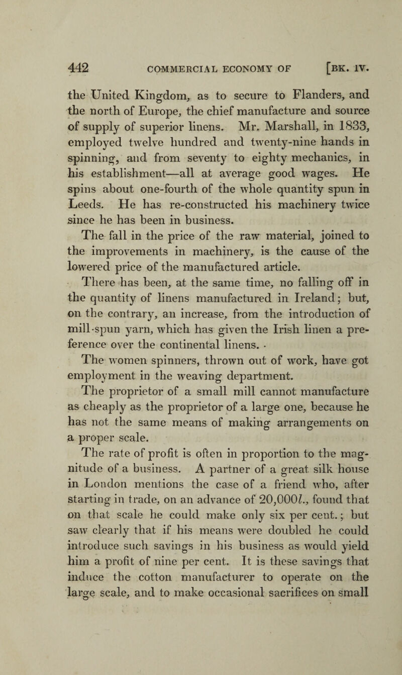 the United Kingdom, as to secure to Flanders, and the north of Europe, the chief manufacture and source of supply of superior linens. Mr. Marshall, in 1833, employed twelve hundred and twenty-nine hands in spinning, and from seventy to eighty mechanics, in his establishment—all at average good wages. He spins about one-fourth of the whole quantity spun in Leeds. He has re-constructed his machinery twice since he has been in business. The fall in the price of the raw material, joined to the improvements in machinery, is the cause of the lowered price of the manufactured article. There has been, at the same time, no falling off in the quantity of linens manufactured in Ireland; but, on the contrary, an increase, from the introduction of mill-spun yarn, which has given the Irish linen a pre¬ ference over the continental linens. • The women spinners, thrown out of work, have got employment in the weaving department. The proprietor of a small mill cannot manufacture as cheaply as the proprietor of a large one, because he has not the same means of making arrangements on a proper scale. The rate of profit is often in proportion to the mag¬ nitude of a business. A partner of a great silk house in London mentions the case of a friend who, after starting in trade, on an advance of 20,000^., found that on that scale he could make only six per cent.; but saw clearly that if his means were doubled he could introduce such savings in his business as would yield him a profit of nine per cent. It is these savings that induce the cotton manufacturer to operate on the large scale, and to make occasional sacrifices on small