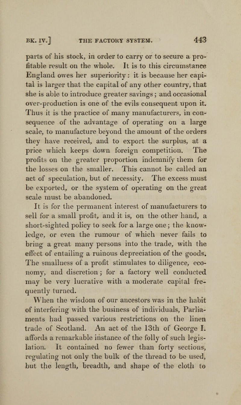 parts of his stock, in order to carry or to secure a pro¬ fitable result on the whole. It is to this circumstance England owes her superiority: it is because her capi¬ tal is larger that the capital of any other country, that she is able to introduce greater savings; and occasional over-production is one of the evils consequent upon it. Thus it is the practice of many manufacturers, in con¬ sequence of the advantage of operating on a large scale, to manufacture beyond the amount of the orders they have received, and to export the surplus, at a price which keeps down foreign competition. The profits on the greater proportion indemnify them for the losses on the smaller. This cannot be called an act of speculation, but of necessity. The excess must be exported, or the system of operating on the great scale must be abandoned. It is for the permanent interest of manufacturers to sell for a small profit, and it is, on the other hand, a short-sighted policy to seek for a large one; the know¬ ledge, or even the rumour of which never fails to bring a great many persons into the trade, with the effect of entailing a ruinous depreciation of the goods. The smallness of a profit stimulates to diligence, eco¬ nomy, and discretion; for a factory well conducted may be very lucrative with a moderate capital fre¬ quently turned. When the wisdom of our ancestors was in the habit of interfering with the business of individuals. Parlia¬ ments had passed various restrictions on the linen trade of Scotland. An act of the 13th of George I. affords a remarkable instance of the folly of such legis¬ lation. It contained no fewer than forty sections, regulating not only the bulk of the thread to be used, but the length, breadth, and shape of the cloth to