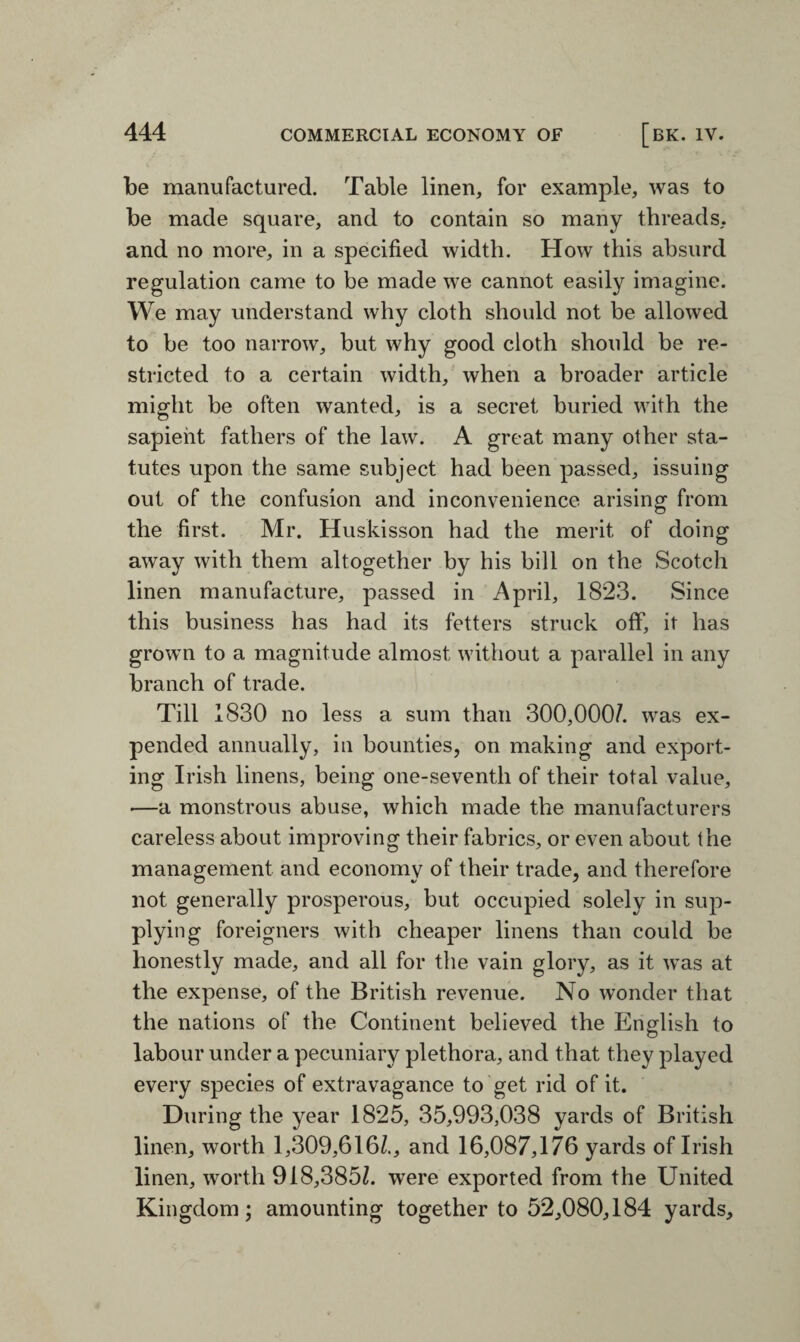 be manufactured. Table linen, for example, was to be made square, and to contain so many threads, and no more, in a specified width. How this absurd regulation came to be made we cannot easily imagine. We may understand why cloth should not be allowed to be too narrow, but why good cloth should be re¬ stricted to a certain width, when a broader article might be often wanted, is a secret buried with the sapient fathers of the law. A great many other sta¬ tutes upon the same subject had been passed, issuing out of the confusion and inconvenience arising from the first. Mr. Huskisson had the merit of doing away with them altogether by his bill on the Scotch linen manufacture, passed in April, 1823. Since this business has had its fetters struck off, it has grown to a magnitude almost without a parallel in any branch of trade. Till 1830 no less a sum than 300,000/. was ex¬ pended annually, in bounties, on making and export¬ ing Irish linens, being one-seventh of their total value, —a monstrous abuse, which made the manufacturers careless about improving their fabrics, or even about the management and economy of their trade, and therefore not generally prosperous, but occupied solely in sup¬ plying foreigners with cheaper linens than could be honestly made, and all for the vain glory, as it was at the expense, of the British revenue. No wonder that the nations of the Continent believed the English to labour under a pecuniary plethora, and that they played every species of extravagance to get rid of it. During the year 1825, 35,993,038 yards of British linen, worth 1,309,616/., and 16,087,176 yards of Irish linen, worth 918,385/. were exported from the United Kingdom; amounting together to 52,080,184 yards.