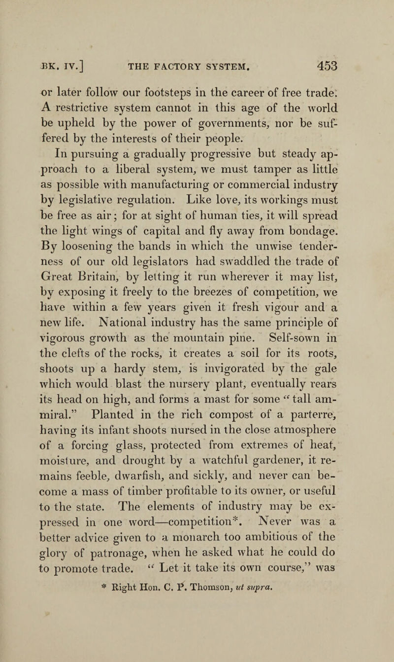 or later follow our footsteps in the career of free trade. A restrictive system cannot in this age of the world be upheld by the power of governments, nor be suf¬ fered by the interests of their people. In pursuing a gradually progressive but steady ap¬ proach to a liberal system, we must tamper as little as possible with manufacturing or commercial industry by legislative regulation. Like love, its workings must be free as air; for at sight of human ties, it will spread the light wings of capital and fly away from bondage. By loosening the bands in which the unwise tender¬ ness of our old legislators had swaddled the trade of Great Britain, by letting it run wherever it may list, by exposing it freely to the breezes of competition, we have within a few years given it fresh vigour and a new life. National industry has the same principle of vigorous growth as the mountain pine. Self-sown in the clefts of the rocks, it creates a soil for its roots, shoots up a hardy stem, is invigorated by the gale which would blast the nursery plant, eventually rears its head on high, and forms a mast for some “ tall am- miral.” Planted in the rich compost of a parterre, having its infant shoots nursed in the close atmosphere of a forcing glass, protected from extremes of heat, moisture, and drought by a watchful gardener, it re¬ mains feeble, dwarfish, and sickly, and never can be¬ come a mass of timber profitable to its owner, or useful to the state. The elements of industry may be ex¬ pressed in one word—competition*. Never was a better advice given to a monarch too ambitious of the glory of patronage, when he asked what he could do to promote trade. “ Let it take its own course,” was * Right Hon. C. P. Thomson, ut supra.