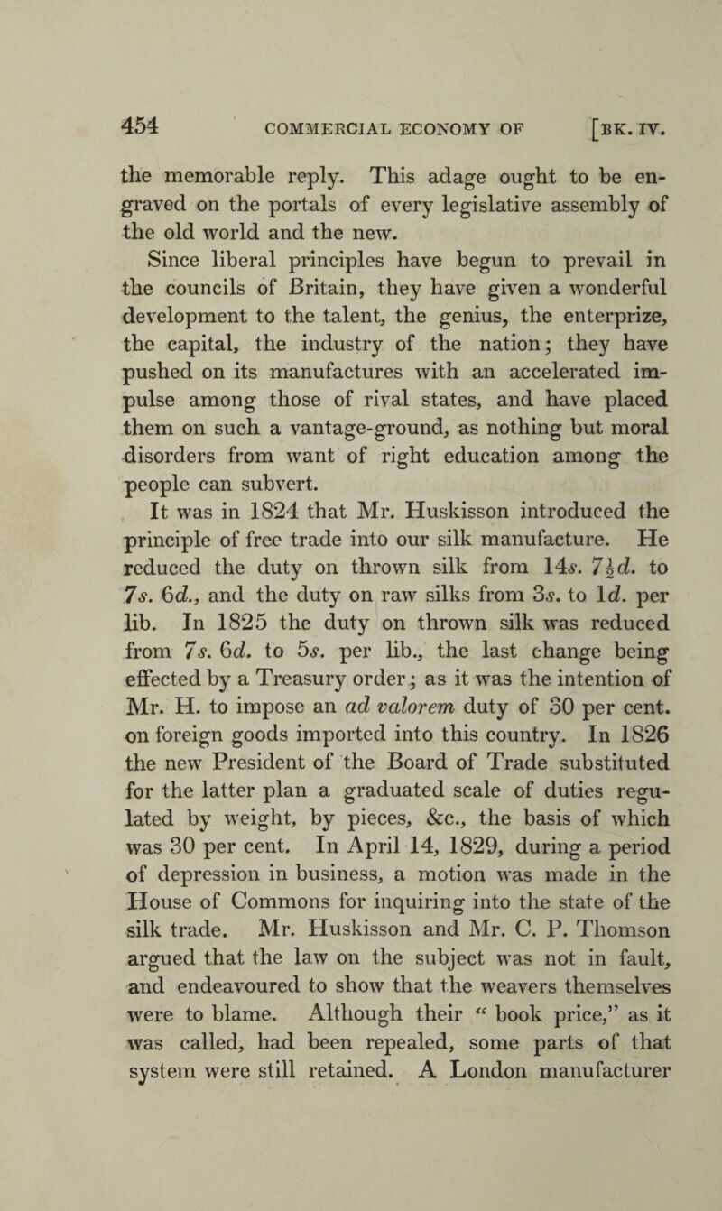 the memorable reply. This adage ought to be en¬ graved on the portals of every legislative assembly of the old world and the new. Since liberal principles have begun to prevail in the councils of Britain, they have given a wonderful development to the talent, the genius, the enterprize, the capital, the industry of the nation; they have pushed on its manufactures with an accelerated im¬ pulse among those of rival states, and have placed them on such a vantage-ground, as nothing but moral disorders from want of right education among the people can subvert. It was in 1824 that Mr. Huskisson introduced the principle of free trade into our silk manufacture. He reduced the duty on thrown silk from 146*. 7\d. to 7 s. 6d., and the duty on raw silks from 36*. to Id. per lib. In 1825 the duty on thrown silk was reduced from 7s. 6d. to 5s. per lib., the last change being effected by a Treasury order; as it was the intention of Mr. H. to impose an ad valorem duty of 30 per cent, on foreign goods imported into this country. In 1826 the new President of the Board of Trade substituted for the latter plan a graduated scale of duties regu¬ lated by weight, by pieces, &c., the basis of which was 30 per cent. In April 14, 1829, during a period of depression in business, a motion was made in the House of Commons for inquiring into the state of the silk trade. Mr. Huskisson and Mr. C. P. Thomson argued that the law on the subject was not in fault, and endeavoured to show that the weavers themselves were to blame. Although their “ book price,” as it was called, had been repealed, some parts of that system were still retained. A London manufacturer
