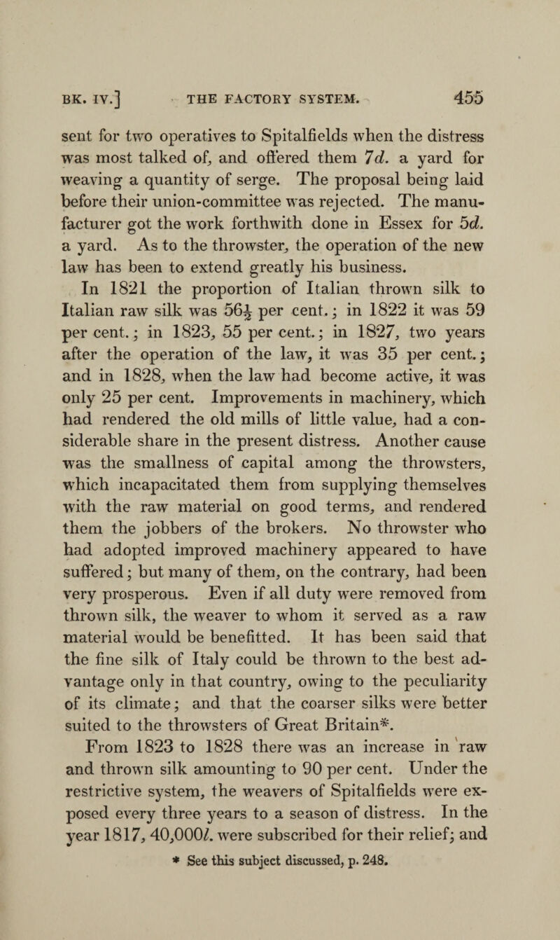 sent for two operatives to Spitalfields when the distress was most talked of, and offered them 7d. a yard for weaving a quantity of serge. The proposal being laid before their union-committee was rejected. The manu¬ facturer got the work forthwith done in Essex for 5d. a yard. As to the throwster,, the operation of the new law has been to extend greatly his business. In 1821 the proportion of Italian thrown silk to Italian raw silk was 56J per cent.; in 1822 it was 59 percent.; in 1823, 55 percent.; in 1827, two years after the operation of the law, it was 35 per cent.; and in 1828, when the law had become active, it was only 25 per cent. Improvements in machinery, which had rendered the old mills of little value, had a con¬ siderable share in the present distress. Another cause was the smallness of capital among the throwsters, which incapacitated them from supplying themselves with the raw material on good terms, and rendered them the jobbers of the brokers. No throwster who had adopted improved machinery appeared to have suffered; but many of them, on the contrary, had been very prosperous. Even if all duty were removed from thrown silk, the weaver to whom it served as a raw material would be benefitted. It has been said that the fine silk of Italy could be thrown to the best ad¬ vantage only in that country, owing to the peculiarity of its climate; and that the coarser silks were better suited to the throwsters of Great Britain*. From 1823 to 1828 there was an increase in raw and thrown silk amounting to 90 per cent. Under the restrictive system, the weavers of Spitalfields were ex¬ posed every three years to a season of distress. In the year 1817, 40,000/. were subscribed for their relief; and * See this subject discussed, p. 248.
