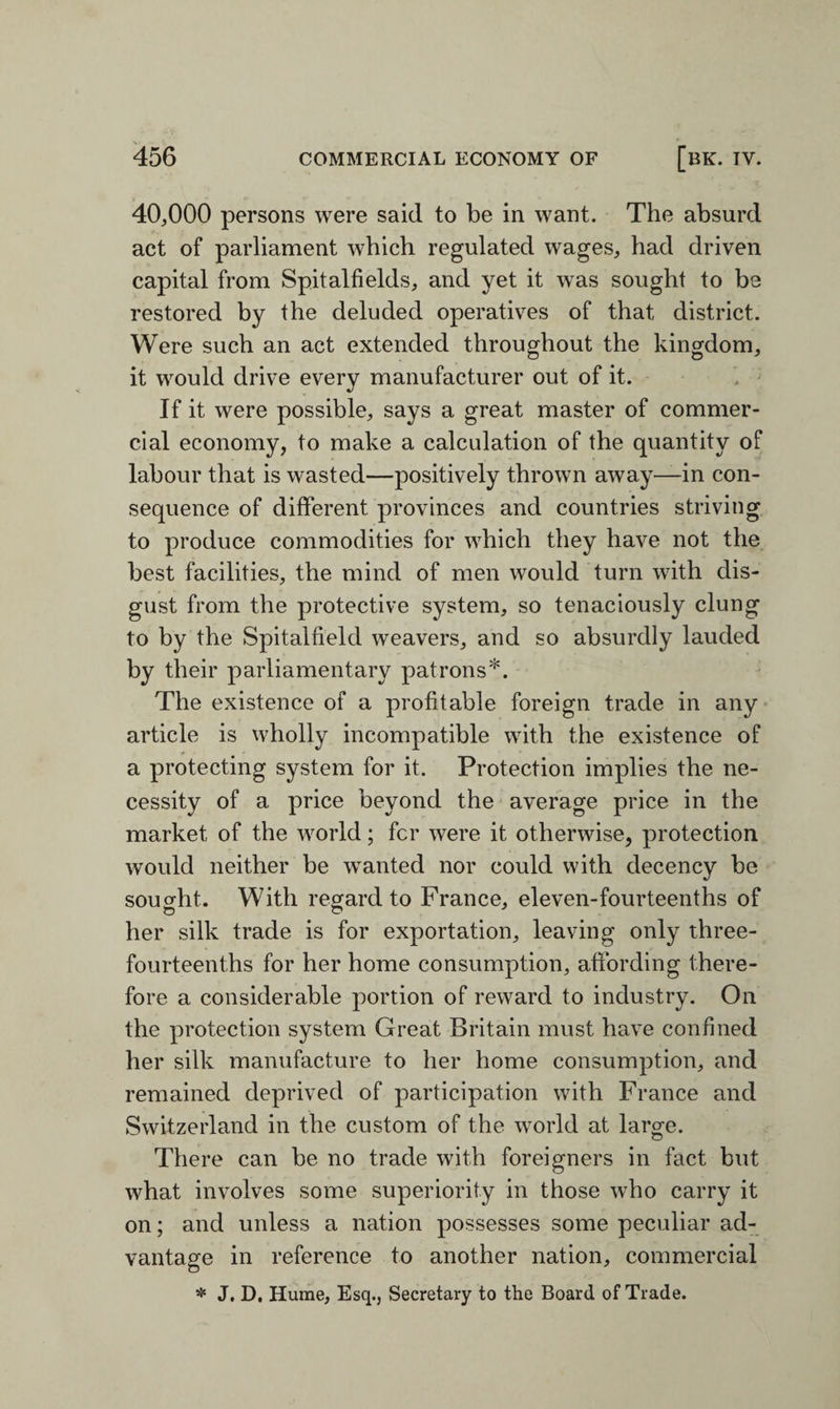 40,000 persons were said to be in want. The absurd act of parliament which regulated wages, had driven capital from Spitalfields, and yet it was sought to be restored by the deluded operatives of that district. Were such an act extended throughout the kingdom, it would drive every manufacturer out of it. If it were possible, says a great master of commer¬ cial economy, to make a calculation of the quantity of labour that is wasted—positively thrown away—in con¬ sequence of different provinces and countries striving to produce commodities for which they have not the best facilities, the mind of men would turn with dis¬ gust from the protective system, so tenaciously clung to by the Spitalfield weavers, and so absurdly lauded by their parliamentary patrons*. The existence of a profitable foreign trade in any article is wholly incompatible with the existence of a protecting system for it. Protection implies the ne¬ cessity of a price beyond the average price in the market of the world; fcr were it otherwise, protection would neither be wanted nor could with decency be sought. With regard to France, eleven-fourteenths of her silk trade is for exportation, leaving only three- fourteenths for her home consumption, affording there¬ fore a considerable portion of reward to industry. On the protection system Great Britain must have confined her silk manufacture to her home consumption, and remained deprived of participation with France and Switzerland in the custom of the world at large. There can be no trade with foreigners in fact but what involves some superiority in those who carry it on; and unless a nation possesses some peculiar ad¬ vantage in reference to another nation, commercial * J, D. Hume, Esq., Secretary to the Board of Trade.