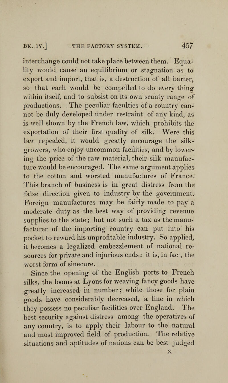 interchange coulcl not take place between them. Equa¬ lity would cause an equilibrium or stagnation as to export and import, that is, a destruction of all barter, so that each would be compelled to do every thing within itself, and to subsist on its own scanty range of productions. The peculiar faculties of a country can¬ not be duly developed under restraint of any kind, as is well shown by the French law, which prohibits the exportation of their first quality of silk. Were this law repealed, it would greatly encourage the silk- growers, who enjoy uncommon facilities, and by lower¬ ing the price of the raw material, their silk manufac¬ ture would be encouraged. The same argument applies to the cotton and worsted manufactures of France. This branch of business is in great distress from the false direction given to industry by the government. Foreign manufactures may be fairly made to pay a moderate duty as the best way of providing revenue supplies to the state; but not such a tax as the manu¬ facturer of the importing country can put into his pocket to reward his unprofitable industry. So applied, it becomes a legalized embezzlement of national re¬ sources for private and injurious ends: it is, in fact, the worst form of sinecure. Since the opening of the English ports to French silks, the looms at Lyons for weaving fancy goods have greatly increased in number; while those for plain goods have considerably decreased, a line in which they possess no peculiar facilities over England. The best security against distress among the operatives of any country, is to apply their labour to the natural and most improved field of production. The relative situations and aptitudes of nations can be best judged x