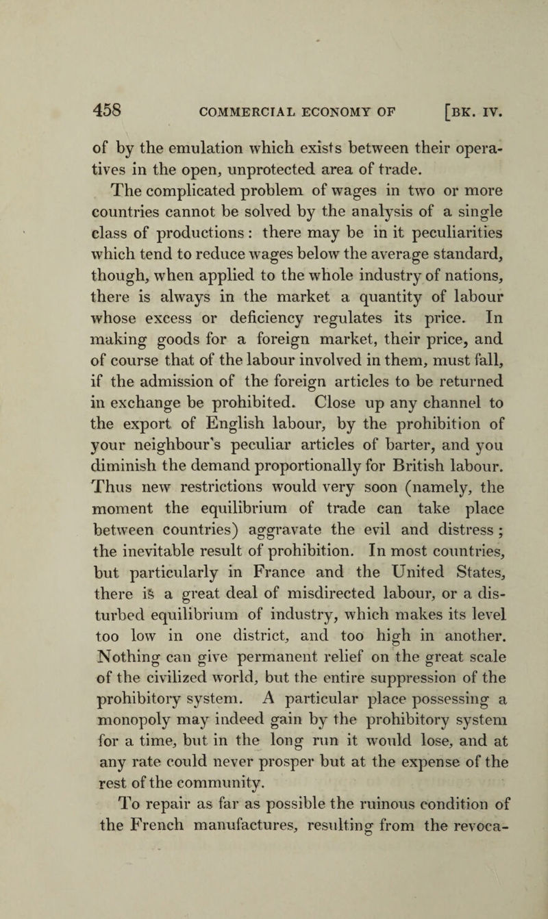 of by the emulation which exists between their opera¬ tives in the open, unprotected area of trade. The complicated problem of wages in two or more countries cannot be solved by the analysis of a single class of productions : there may be in it peculiarities which tend to reduce wages below the average standard, though, when applied to the whole industry of nations, there is always in the market a quantity of labour whose excess or deficiency regulates its price. In making goods for a foreign market, their price, and of course that of the labour involved in them, must fall, if the admission of the foreign articles to be returned in exchange be prohibited. Close up any channel to the export of English labour, by the prohibition of your neighbour's peculiar articles of barter, and you diminish the demand proportionally for British labour. Thus new restrictions would very soon (namely, the moment the equilibrium of trade can take place between countries) aggravate the evil and distress ; the inevitable result of prohibition. In most countries, but particularly in France and the United States, there is a great deal of misdirected labour, or a dis¬ turbed equilibrium of industry, which makes its level too low in one district, and too high in another. Nothing can give permanent relief on the great scale of the civilized world, but the entire suppression of the prohibitory system. A particular place possessing a monopoly may indeed gain by the prohibitory system for a time, but in the long run it would lose, and at any rate could never prosper but at the expense of the rest of the community. To repair as far as possible the ruinous condition of the French manufactures, resulting from the revoea- O