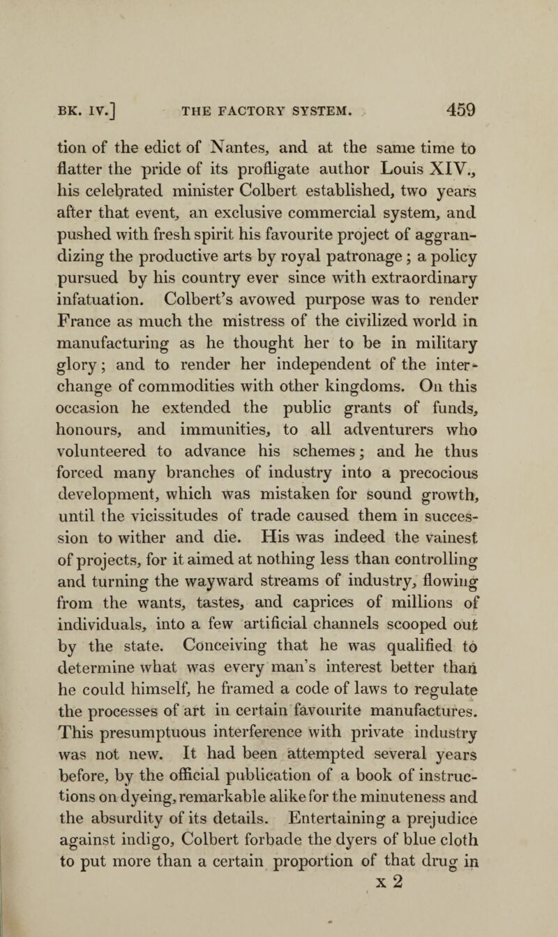 tion of the edict of Nantes, and at the same time to flatter the pride of its profligate author Louis XIV., his celebrated minister Colbert established, two years after that event, an exclusive commercial system, and pushed with fresh spirit his favourite project of aggran¬ dizing the productive arts by royal patronage ; a policy pursued by his country ever since with extraordinary infatuation. Colbert’s avowed purpose was to render France as much the mistress of the civilized world in manufacturing as he thought her to be in military glory; and to render her independent of the inter¬ change of commodities with other kingdoms. On this occasion he extended the public grants of funds, honours, and immunities, to all adventurers who volunteered to advance his schemes; and he thus forced many branches of industry into a precocious development, which was mistaken for sound growth, until the vicissitudes of trade caused them in succes¬ sion to wither and die. His was indeed the vainest of projects, for it aimed at nothing less than controlling and turning the wayward streams of industry, flowing from the wants, tastes, and caprices of millions of individuals, into a few artificial channels scooped out by the state. Conceiving that he was qualified to determine what was every man’s interest better than he could himself, he framed a code of laws to regulate the processes of art in certain favourite manufactures. This presumptuous interference with private industry was not new. It had been attempted several years before, by the official publication of a book of instruc¬ tions on dyeing, remarkable alike for the minuteness and the absurdity of its details. Entertaining a prejudice against indigo, Colbert forbade the dyers of blue cloth to put more than a certain proportion of that drug in x 2