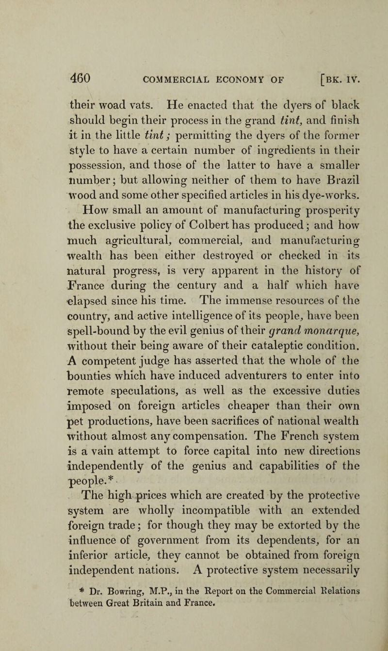 their woad vats. He enacted that the dyers of black should begin their process in the grand tint, and finish it in the little tint; permitting the dyers of the former style to have a certain number of ingredients in their possession, and those of the latter to have a smaller number; but allowing neither of them to have Brazil wood and some other specified articles in his dye-works. How small an amount of manufacturing prosperity the exclusive policy of Colbert has produced; and how much agricultural, commercial, and manufacturing wealth has been either destroyed or checked in its natural progress, is very apparent in the history of France during the century and a half which have •elapsed since his time. The immense resources of the country, and active intelligence of its people, have been spell-bound by the evil genius of their grand monarque, without their being aware of their cataleptic condition. A competent judge has asserted that the whole of the bounties which have induced adventurers to enter into remote speculations, as well as the excessive duties imposed on foreign articles cheaper than their own pet productions, have been sacrifices of national wealth without almost any compensation. The French system is a vain attempt to force capital into new directions independently of the genius and capabilities of the people.* The high prices which are created by the protective system are wholly incompatible with an extended foreign trade; for though they may be extorted by the influence of government from its dependents, for an inferior article, they cannot be obtained from foreign independent nations. A protective system necessarily * Dr. Bowring, M.P., in the Report on the Commercial Relations between Great Britain and France.