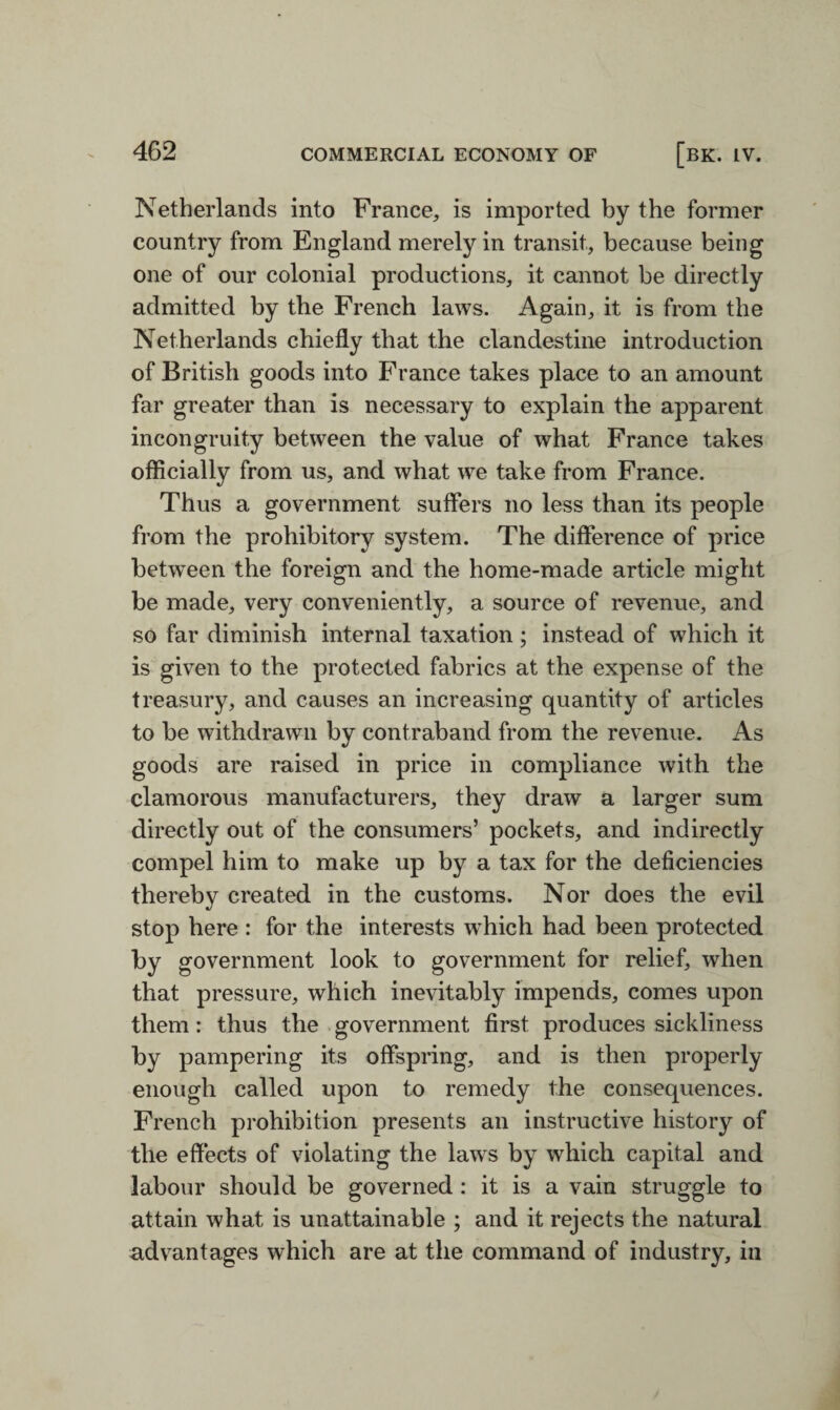 Netherlands into France, is imported by the former country from England merely in transit, because being one of our colonial productions, it cannot be directly admitted by the French laws. Again, it is from the Netherlands chiefly that the clandestine introduction of British goods into France takes place to an amount far greater than is necessary to explain the apparent incongruity between the value of what France takes officially from us, and what we take from France. Thus a government suffers no less than its people from the prohibitory system. The difference of price between the foreign and the home-made article might be made, very conveniently, a source of revenue, and so far diminish internal taxation; instead of which it is given to the protected fabrics at the expense of the treasury, and causes an increasing quantity of articles to be withdrawn by contraband from the revenue. As goods are raised in price in compliance with the clamorous manufacturers, they draw a larger sum directly out of the consumers’ pockets, and indirectly compel him to make up by a tax for the deficiencies thereby created in the customs. Nor does the evil stop here : for the interests which had been protected by government look to government for relief, when that pressure, which inevitably impends, comes upon them: thus the government first produces sickliness by pampering its offspring, and is then properly enough called upon to remedy the consequences. French prohibition presents an instructive history of the effects of violating the laws by which capital and labour should be governed: it is a vain struggle to attain what is unattainable ; and it rejects the natural advantages which are at the command of industry, in