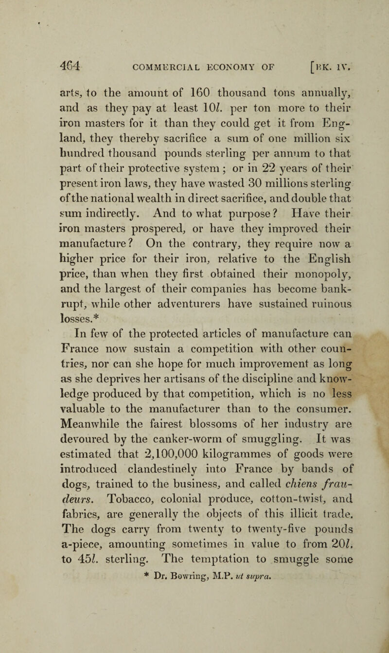 arts, to the amount of 160 thousand tons annually, and as they pay at least 10/. per ton more to their iron masters for it than they could get it from Eng¬ land, they thereby sacrifice a sum of one million six hundred thousand pounds sterling per annum to that part of their protective system ; or in 22 years of their present iron laws, they have wasted 30 millions sterling of the national wealth in direct sacrifice, and double that sum indirectly. And to what purpose? Have their iron masters prospered, or have they improved their manufacture? On the contrary, they require now a higher price for their iron, relative to the English price, than when they first obtained their monopoly, and the largest of their companies has become bank¬ rupt, while other adventurers have sustained ruinous losses.* In fewT of the protected articles of manufacture can France now sustain a competition with other coun¬ tries, nor can she hope for much improvement as long as she deprives her artisans of the discipline and know¬ ledge produced by that competition, which is no less valuable to the manufacturer than to the consumer. Meanwhile the fairest blossoms of her industry are devoured by the canker-worm of smuggling. It was estimated that 2,100,000 kilogrammes of goods were introduced clandestinely into France by bands of dogs, trained to the business, and called chiens frau- deurs. Tobacco, colonial produce, cotton-twist, and fabrics, are generally the objects of this illicit trade. The dogs carry from twenty to twenty-five pounds a-piece, amounting sometimes in value to from 20/. to 45/. sterling. The temptation to smuggle some * Dr. Bowling, M.P. ut supra.