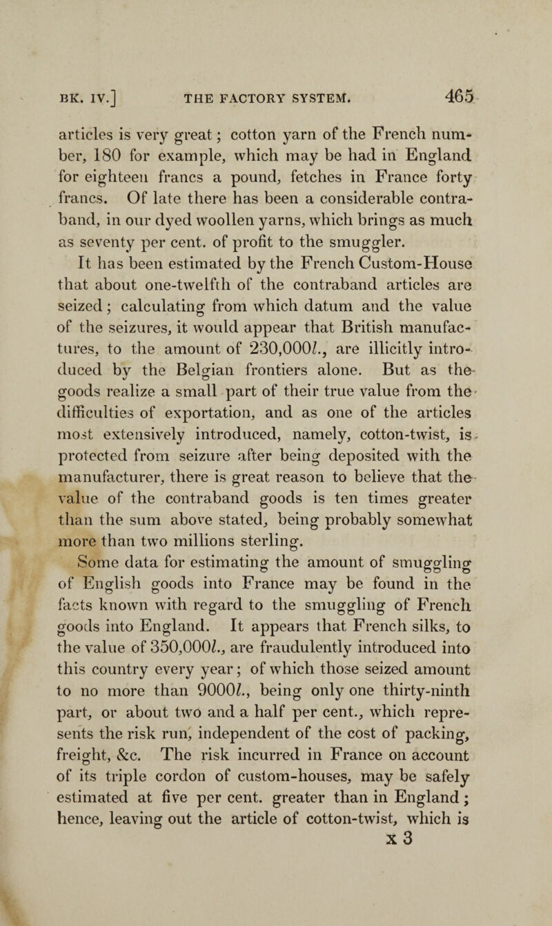 articles is very great; cotton yarn of the French num¬ ber, 180 for example, which may be had in England for eighteen francs a pound, fetches in France forty francs. Of late there has been a considerable contra¬ band, in our dyed woollen yarns, which brings as much as seventy per cent, of profit to the smuggler. It has been estimated by the French Custom-House that about one-twelfth of the contraband articles are seized; calculating from which datum and the value of the seizures, it would appear that British manufac¬ tures, to the amount of 230,000/., are illicitly intro¬ duced bv the Belgian frontiers alone. But as the- goods realize a small part of their true value from the- difficulties of exportation, and as one of the articles most extensively introduced, namely, cotton-twist, is* protected from seizure after being deposited with the manufacturer, there is great reason to believe that the value of the contraband goods is ten times greater than the sum above stated, being probably somewhat more than two millions sterling. Some data for estimating the amount of smuggling of English goods into France may be found in the facts known with regard to the smuggling of French goods into England. It appears that French silks, to the value of 350,000/., are fraudulently introduced into this country every year; of which those seized amount to no more than 9000/., being only one thirty-ninth part, or about two and a half per cent., which repre¬ sents the risk run, independent of the cost of packing, freight, 8tc. The risk incurred in France on account of its triple cordon of custom-houses, may be safely estimated at five per cent, greater than in England; hence, leaving out the article of cotton-twist, which is x 3
