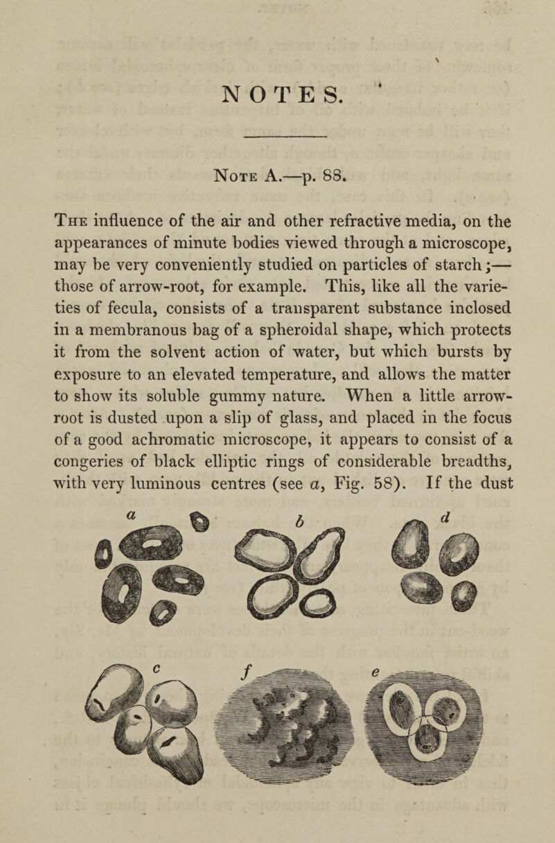 NOTES. 4 \ Note A.—p. 88. The influence of the air and other refractive media, on the appearances of minute bodies viewed through a microscope, may be very conveniently studied on particles of starch;— those of arrow-root, for example. This, like all the varie¬ ties of fecula, consists of a transparent substance inclosed in a membranous bag of a spheroidal shape, which protects it from the solvent action of water, but which bursts by exposure to an elevated temperature, and allows the matter to show its soluble gummy nature. When a little arrow- root is dusted upon a slip of glass, and placed in the focus of a good achromatic microscope, it appears to consist of a congeries of black elliptic rings of considerable breadths, with very luminous centres (see a, Fig. 58). If the dust