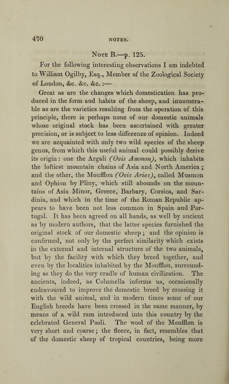 Note B.—p. 125. For the following interesting observations I am indebted to William Ogilby, Esq., Member of the Zoological Society of London, &c. &c. &c. :— Great as are the changes which domestication has pro¬ duced in the form and habits of the sheep, and innumera¬ ble as are the varieties resulting from the operation of this principle, there is perhaps none of our domestic animals whose original stock has been ascertained with greater precision, or is subject to less difference of opinion. Indeed we are acquainted with only two wild species of the sheep genus, from which this useful animal could possibly derive its origin: one the Argali (Ovis Ammon), which inhabits the loftiest mountain chains of Asia and North America ; and the other, the Moufflon (Ovis Aries), called Musmon and Ophion by Pliny, which still abounds on the moun¬ tains of Asia Minor, Greece, Barbary, Corsica, and Sar¬ dinia, and which in the time of the Roman Republic ap¬ pears to have been not less common in Spain and Por¬ tugal. It has been agreed on all hands, as well by ancient as by modern authors, that the latter species furnished the original stock of our domestic sheep ; and the opinion is confirmed, not only by the perfect similarity which exists in the external and internal structure of the two animals, but by the facility with which they breed together, and even by the localities inhabited by the Moufflon, surround¬ ing as they do the very cradle of human civilization. The ancients, indeed, as Columella informs us, occasionally endeavoured to improve the domestic breed by crossing it with the wild animal, and in modern times some of our English breeds have been crossed in the same manner, by means of a wild ram introduced into this country by the celebrated General Paoli. The wool of the Moufflon is very short and coarse; the fleece, in fact, resembles that of the domestic sheep of tropical countries, being more