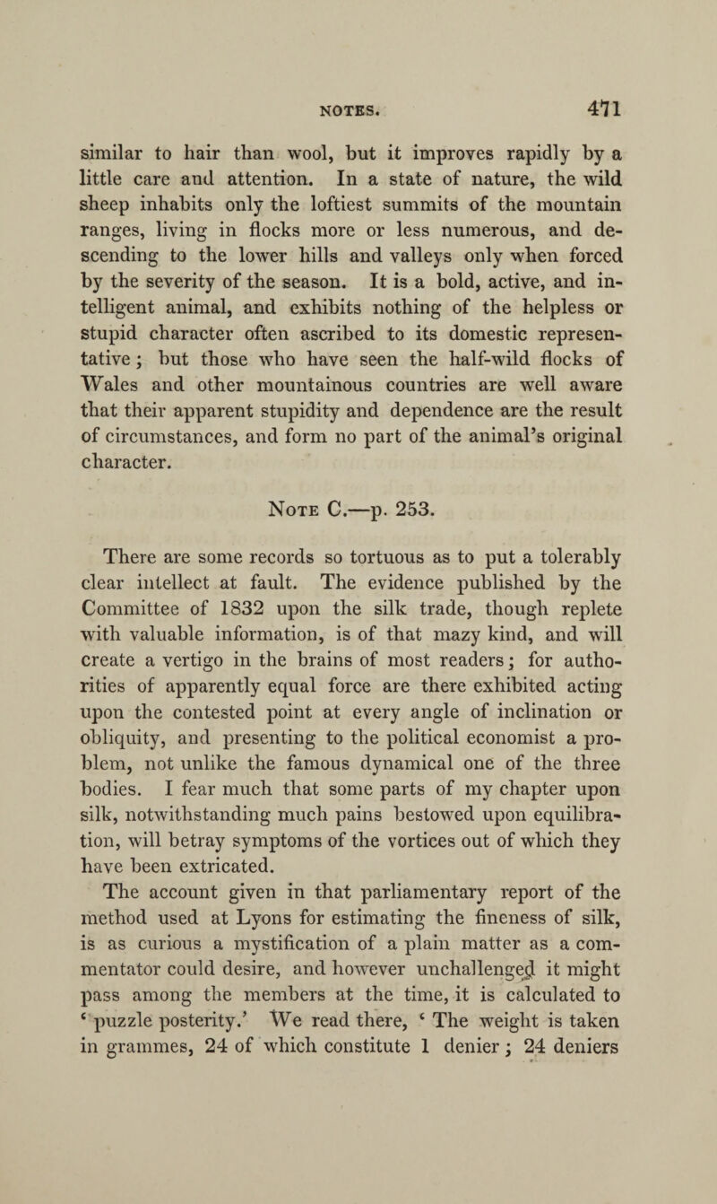 similar to hair than wool, but it improves rapidly by a little care and attention. In a state of nature, the wild sheep inhabits only the loftiest summits of the mountain ranges, living in flocks more or less numerous, and de¬ scending to the lower hills and valleys only when forced by the severity of the season. It is a bold, active, and in¬ telligent animal, and exhibits nothing of the helpless or stupid character often ascribed to its domestic represen¬ tative ; but those who have seen the half-wild flocks of Wales and other mountainous countries are well aware that their apparent stupidity and dependence are the result of circumstances, and form no part of the animal’s original character. Note C.—p. 253. There are some records so tortuous as to put a tolerably clear intellect at fault. The evidence published by the Committee of 1832 upon the silk trade, though replete with valuable information, is of that mazy kind, and will create a vertigo in the brains of most readers; for autho¬ rities of apparently equal force are there exhibited acting upon the contested point at every angle of inclination or obliquity, and presenting to the political economist a pro¬ blem, not unlike the famous dynamical one of the three bodies. I fear much that some parts of my chapter upon silk, notwithstanding much pains bestowed upon equilibra¬ tion, will betray symptoms of the vortices out of which they have been extricated. The account given in that parliamentary report of the method used at Lyons for estimating the fineness of silk, is as curious a mystification of a plain matter as a com¬ mentator could desire, and however unchallenged it might pass among the members at the time, it is calculated to c puzzle posterity.’ We read there, ‘ The weight is taken in grammes, 24 of which constitute 1 denier; 24 deniers
