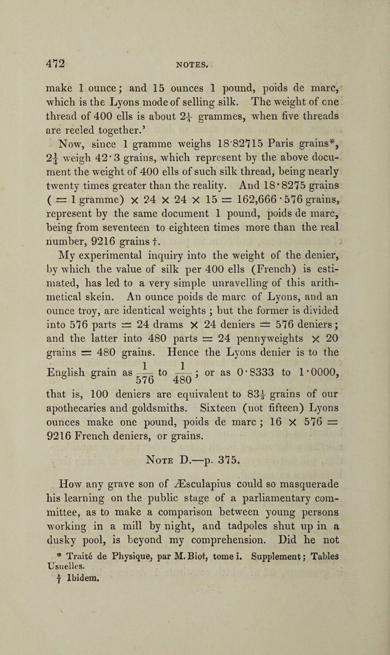make 1 ounce; and 15 ounces 1 pound, poids de marc, which is the Lyons mode of selling silk. The weight of one thread of 400 ells is about 2\ grammes, when five threads are reeled together.’ Now, since 1 gramme weighs 18 82715 Paris grains*, 2J weigh 42*3 grains, which represent by the above docu¬ ment the weight of 400 ells of such silk thread, being nearly twenty times greater than the reality. And 18*8275 grains ( = 1 gramme) x 24 X 24 X 15 = 162,666 * 576 grains, represent by the same document 1 pound, poids de marc, being from seventeen to eighteen times more than the real number, 9216 grains f. My experimental inquiry into the weight of the denier, by which the value of silk per 400 ells (French) is esti¬ mated, has led to a very simple unravelling of this arith¬ metical skein. An ounce poids de marc of Lyons, and an ounce troy, are identical weights ; but the former is divided into 576 parts = 24 drams X 24 deniers 576 deniers; and the latter into 480 parts = 24 pennyweights x 20 grains = 480 grains. Hence the Lyons denier is to the English grain as -i- to ; or as 0 * 8333 to 1 * 0000, ° ° 576 480 that is, 100 deniers are equivalent to 83^- grains of our apothecaries and goldsmiths. Sixteen (not fifteen) Lyons ounces make one pound, poids de marc ; 16 X 576 = 9216 French deniers, or grains. Note D.—p. 375. How any grave son of HCsculapius could so masquerade his learning on the public stage of a parliamentary com¬ mittee, as to make a comparison between young persons working in a mill by night, and tadpoles shut up in a dusky pool, is beyond my comprehension. Did he not * Ti-aite de Physique, par M. Biot, tome i. Supplement; Tables Usuelles. f Ibidem.