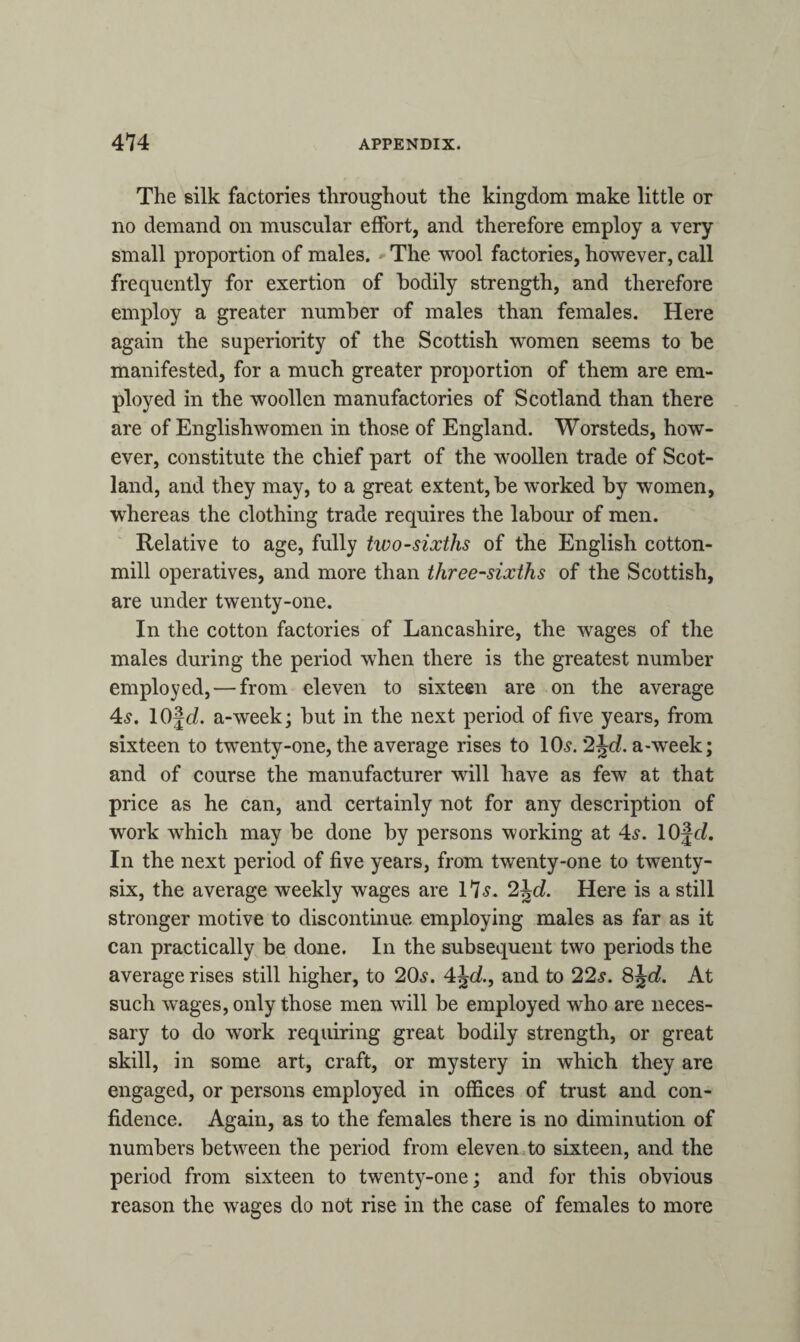 The silk factories throughout the kingdom make little or no demand on muscular effort, and therefore employ a very small proportion of males. The wool factories, however, call frequently for exertion of hodily strength, and therefore employ a greater number of males than females. Here again the superiority of the Scottish women seems to be manifested, for a much greater proportion of them are em¬ ployed in the woollen manufactories of Scotland than there are of Englishwomen in those of England. Worsteds, how¬ ever, constitute the chief part of the woollen trade of Scot¬ land, and they may, to a great extent, be worked by women, whereas the clothing trade requires the labour of men. Relative to age, fully two-sixths of the English cotton- mill operatives, and more than three-sixths of the Scottish, are under twenty-one. In the cotton factories of Lancashire, the wages of the males during the period when there is the greatest number employed, — from eleven to sixteen are on the average 4s. lOjch a-week; but in the next period of five years, from sixteen to twenty-one, the average rises to 10s. 2jc?. a--week; and of course the manufacturer will have as few at that price as he can, and certainly not for any description of work which may be done by persons working at 4s. 10fc/. In the next period of five years, from twenty-one to twenty- six, the average weekly wages are 17s. 2\d. Here is a still stronger motive to discontinue employing males as far as it can practically be done. In the subsequent two periods the average rises still higher, to 20s. 4Jc/., and to 22s. 8jc£. At such wages, only those men will be employed who are neces¬ sary to do work requiring great bodily strength, or great skill, in some art, craft, or mystery in which they are engaged, or persons employed in offices of trust and con¬ fidence. Again, as to the females there is no diminution of numbers between the period from eleven to sixteen, and the period from sixteen to twenty-one; and for this obvious reason the wages do not rise in the case of females to more