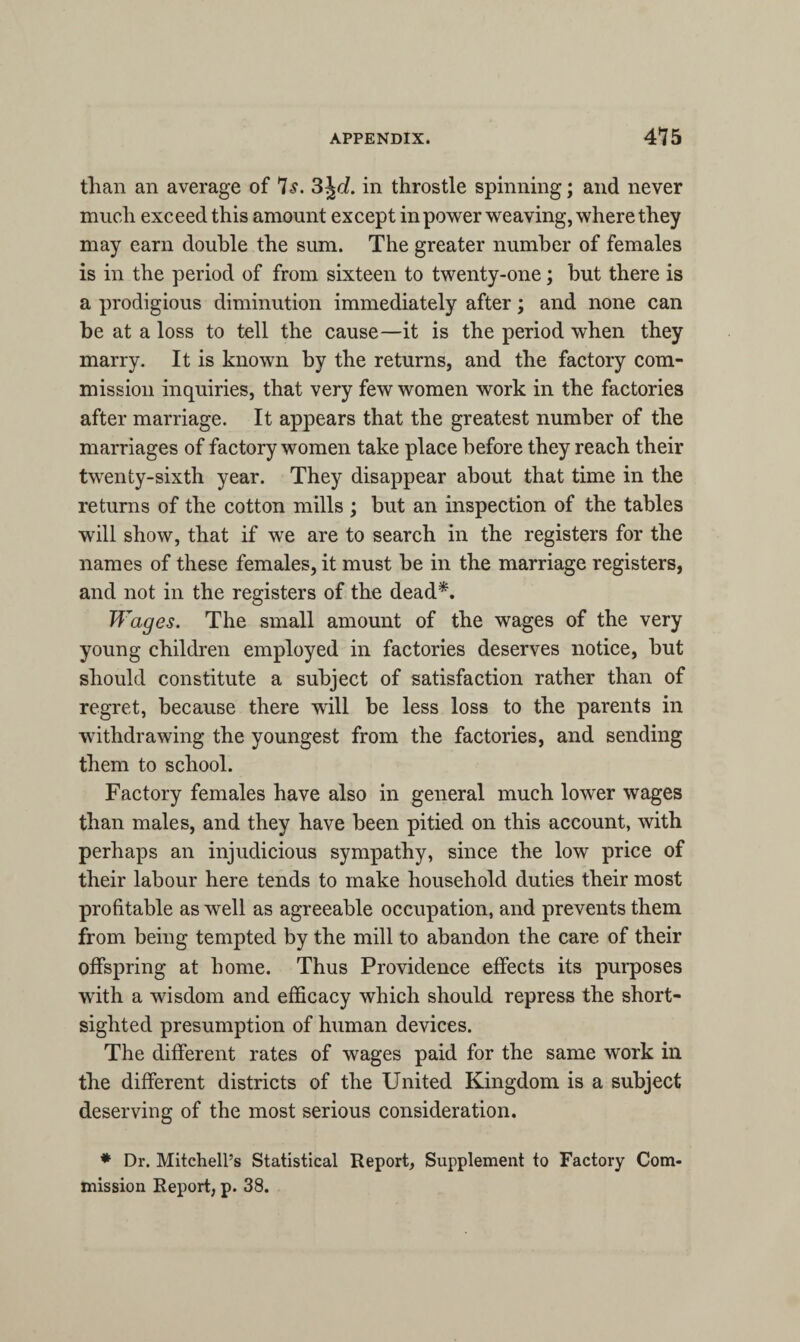 than an average of 7s. 3\d. in throstle spinning; and never much exceed this amount except in power weaving, where they may earn double the sum. The greater number of females is in the period of from sixteen to twenty-one; but there is a prodigious diminution immediately after; and none can be at a loss to tell the cause—it is the period when they marry. It is known by the returns, and the factory com¬ mission inquiries, that very few women work in the factories after marriage. It appears that the greatest number of the marriages of factory women take place before they reach their twenty-sixth year. They disappear about that time in the returns of the cotton mills ; but an inspection of the tables will show, that if we are to search in the registers for the names of these females, it must be in the marriage registers, and not in the registers of the dead*. Wages. The small amount of the wages of the very young children employed in factories deserves notice, but should constitute a subject of satisfaction rather than of regret, because there will be less loss to the parents in withdrawing the youngest from the factories, and sending them to school. Factory females have also in general much lower wages than males, and they have been pitied on this account, with perhaps an injudicious sympathy, since the low price of their labour here tends to make household duties their most profitable as well as agreeable occupation, and prevents them from being tempted by the mill to abandon the care of their offspring at home. Thus Providence effects its purposes with a wisdom and efficacy which should repress the short¬ sighted presumption of human devices. The different rates of wages paid for the same work in the different districts of the United Kingdom is a subject deserving of the most serious consideration. * Dr. Mitchell’s Statistical Report, Supplement to Factory Com¬ mission Report, p. 38.