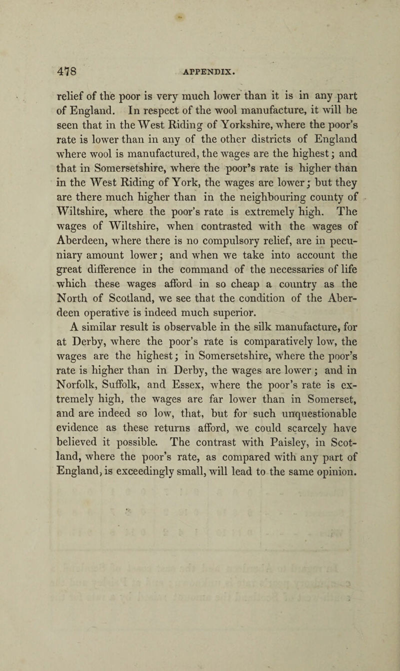 relief of the poor is very much lower than it is in any part of England. In respect of the wool manufacture, it will be seen that in the West Riding of Yorkshire, where the poor’s rate is lower than in any of the other districts of England wdiere wool is manufactured, the wages are the highest; and that in Somersetshire, where the poor’s rate is higher than in the West Riding of York, the wages are lower; but they are there much higher than in the neighbouring county of Wiltshire, where the poor’s rate is extremely high. The wages of Wiltshire, when contrasted with the wages of Aberdeen, where there is no compulsory relief, are in pecu¬ niary amount lower; and when we take into account the great difference in the command of the necessaries of life which these wages afford in so cheap a country as the North of Scotland, we see that the condition of the Aber¬ deen operative is indeed much superior. A similar result is observable in the silk manufacture, for at Derby, where the poor’s rate is comparatively low, the wages are the highest; in Somersetshire, where the poor’s rate is higher than in Derby, the wages are lower; and in Norfolk, Suffolk, and Essex, where the poor’s rate is ex¬ tremely high, the wages are far lower than in Somerset, and are indeed so low, that, but for such unquestionable evidence as these returns afford, we could scarcely have believed it possible. The contrast with Paisley, in Scot¬ land, where the poor’s rate, as compared with any part of England, is exceedingly small, will lead to the same opinion.