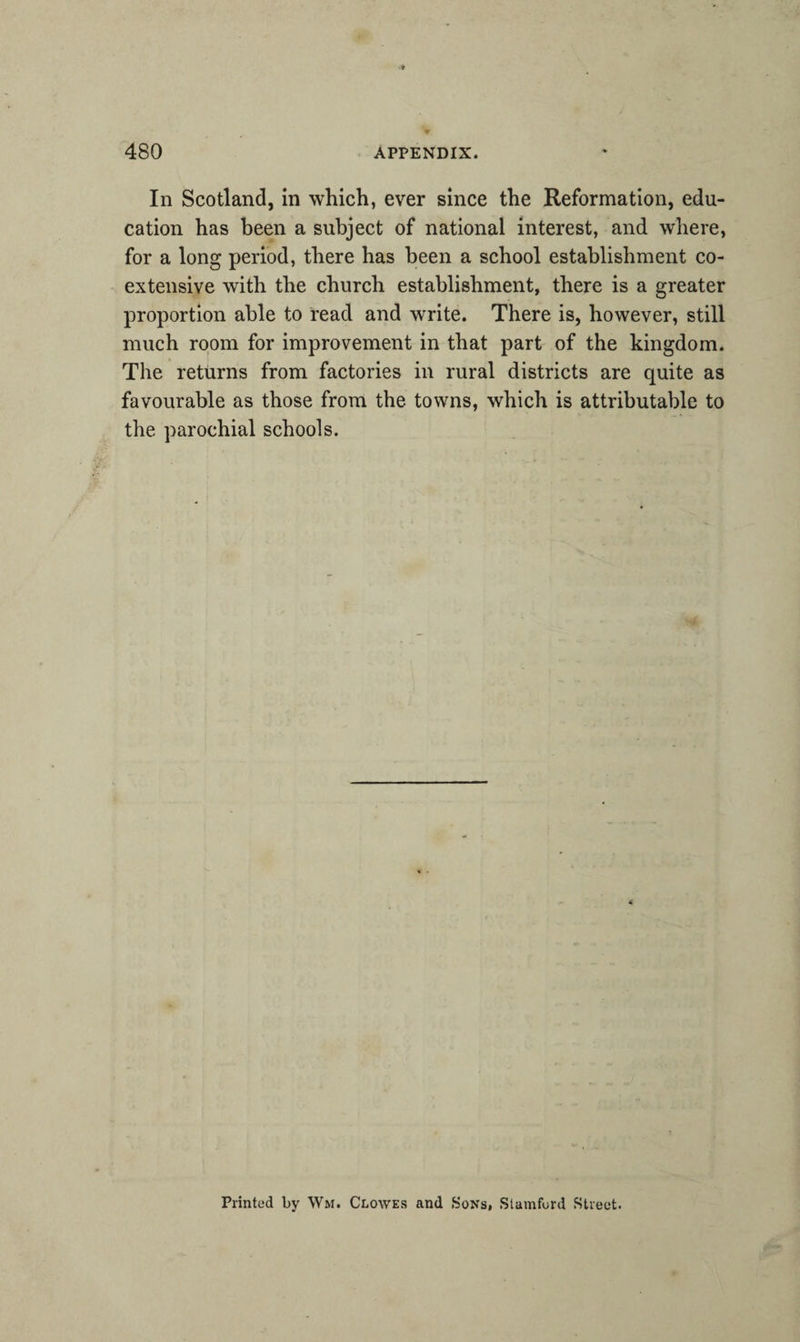 In Scotland, in which, ever since the Reformation, edu¬ cation has been a subject of national interest, and where, for a long period, there has been a school establishment co¬ extensive with the church establishment, there is a greater proportion able to read and write. There is, however, still much room for improvement in that part of the kingdom. The returns from factories in rural districts are quite as favourable as those from the towns, which is attributable to the parochial schools. Printed by Wm. Clowes and Sons, Stamford Street.