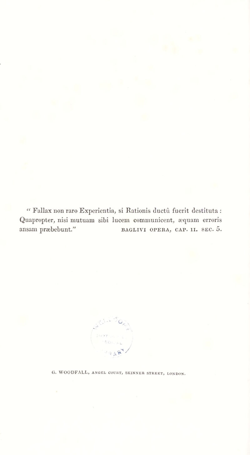 “ Fallax non raro Experientia, si Rationis ductu fuerit destituta : Quapropter, nisi mutuam sibi lucem comniunicent, sequam erroris ansam prsebebunt.” baglivi opera, cap. ii. sec. 5. G. WOODFALL, angel court, skinner street, London.