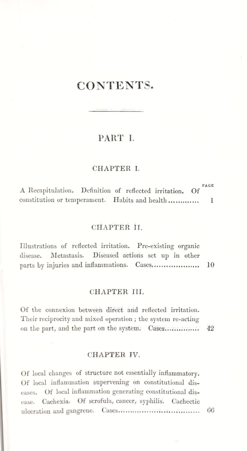 CONTENTS. PART I. CHAPTER I. FACE A Recapitulation. Definition of reflected irritation. Of constitution or temperament. Habits and health. 1 CHAPTER IT. Illustrations of reflected irritation. Pre-existing organic disease. Metastasis. Diseased actions set up in other parts by injuries and inflammations. Cases. 10 CHAPTER III. Of the connexion between direct and reflected irritation. Their reciprocity and mixed operation ; the system re-acting on the part, and the part on the system. Cases. 42 CHAPTER IV. Of local changes of structure not essentially inflammatory. Of local inflammation supervening on constitutional dis¬ eases. Of local inflammation generating constitutional dis¬ ease. Cachexia. Of scrofula, cancer, syphilis. Cachectic ulceration and gangrene. Cases. GG