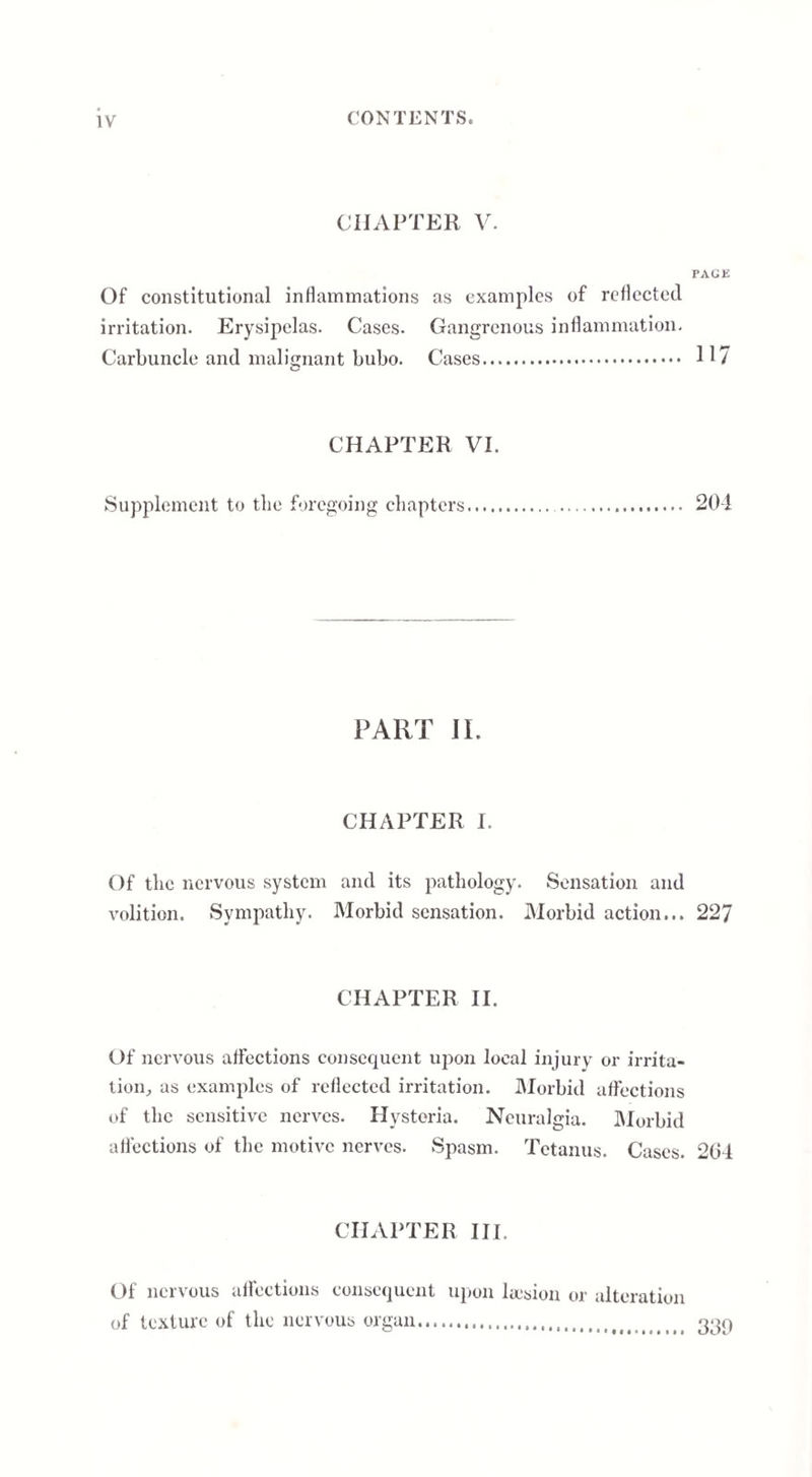 CHAPTER V. PAGE Of constitutional inflammations as examples of reflected irritation. Erysipelas. Cases. Gangrenous inflammation. Carbuncle and malignant bubo. Cases. 117 CHAPTER VI. Supplement to the foregoing chapters. 201 PART JL CHAPTER I. Of the nervous system and its pathology. Sensation and volition. Sympathy. Morbid sensation. Morbid action... 227 CHAPTER II. Of nervous affections consequent upon local injury or irrita¬ tion., as examples of reflected irritation. Morbid affections of the sensitive nerves. Hysteria. Neuralgia. Morbid affections of the motive nerves. Spasm. Tetanus. Cases. 264 CHAPTER III. Of nervous affections consequent upon liesion or alteration of texture of the nervous organ.