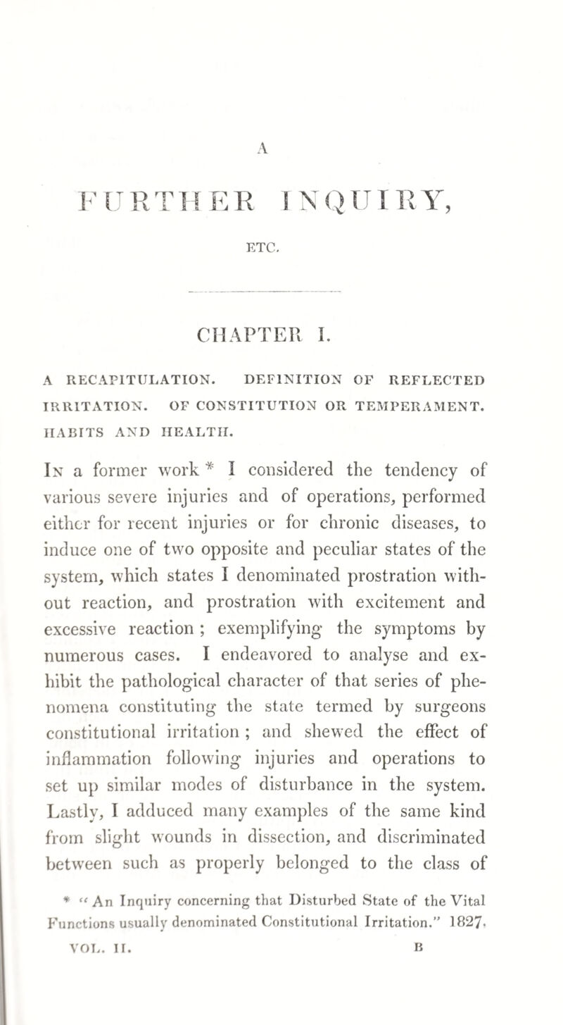 A F U R T H E R I N Q1JIR Y, ETC. CHAPTER I. A RECAPITULATION. DEFINITION OF REFLECTED IRRITATION. OF CONSTITUTION OR TEMPERAMENT. HABITS AND HEALTH. In a former work * I considered the tendency of various severe injuries and of operations, performed either for recent injuries or for chronic diseases, to induce one of two opposite and peculiar states of the system, which states I denominated prostration with¬ out reaction, and prostration with excitement and excessive reaction ; exemplifying the symptoms by numerous cases. I endeavored to analyse and ex¬ hibit the pathological character of that series of phe¬ nomena constituting the state termed by surgeons constitutional irritation; and shewed the effect of inflammation following injuries and operations to set up similar modes of disturbance in the system. Lastly, I adduced many examples of the same kind from slight wounds in dissection, and discriminated between such as properly belonged to the class of * An Inquiry concerning that Disturbed State of the Vital Functions usually denominated Constitutional Irritation. 1827- VOL. II. B