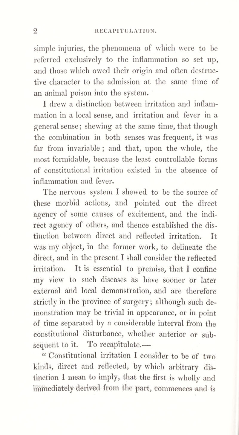 o R EC A PITH RATION. simple injuries, the phenomena of which were to he referred exclusively to the inflammation so set up, and those which owed their origin and often destruc¬ tive character to the admission at the same time of an animal poison into the system. I drew a distinction between irritation and inflam¬ mation in a local sense, and irritation and fever in a general sense; shewing at the same time, that though the combination in both senses was frequent, it was for from invariable ; and that, upon the whole, the most formidable, because the least controllable forms of constitutional irritation existed in the absence of inflammation and fever. The nervous system I shewed to be the source of these morbid actions, and pointed out the direct agency of some causes of excitement, and the indi¬ rect agency of others, and thence established the dis¬ tinction between direct and reflected irritation. It was my object, in the former work, to delineate the direct, and in the present I shall consider the reflected irritation. It is essential to premise, that I confine my view to such diseases as have sooner or later external and local demonstration, and are therefore strictly in the province of surgery; although such de¬ monstration may be trivial in appearance, or in point of time separated by a considerable interval from the constitutional disturbance, whether anterior or sub¬ sequent to it. To recapitulate.— “ Constitutional irritation I consider to be of two kinds, direct and reflected, by which arbitrary dis¬ tinction I mean to imply, that the first is wholly and immediately derived from the part, commences and is