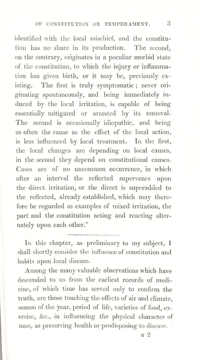 identified with the local mischief, and the constitu¬ tion has no share in its production. The second, on the contrary, originates in a peculiar morbid state of the constitution, to which the injury or inflamma¬ tion has given birth, or it may be, previously ex¬ isting. The first is truly symptomatic ; never ori¬ ginating spontaneously, and being immediately in¬ duced by the local irritation, is capable of being essentially mitigated or arrested by its removal. The second is occasionally idiopathic, and being as often the cause as the effect of the local action, is less influenced by local treatment. In the first, the local changes are depending on local causes, in the second they depend on constitutional causes. Cases are of no uncommon occurrence, in which after an interval the reflected supervenes upon the direct irritation, or the direct is superadded to the reflected, already established, which may there¬ fore be regarded as examples of mixed irritation, the part and the constitution acting and reacting alter¬ nately upon each other.” In this chapter, as preliminary to my subject, I shall shortly consider the influence of constitution and habits upon local disease. Among the many valuable observations which have descended to us from the earliest records of medi¬ cine, of which time has served only to confirm the truth, are those touching the effects of air and climate, season of the year, period of life, varieties of food, ex¬ ercise, &c., in influencing the physical character of man, as preserving health or predisposing to disease.