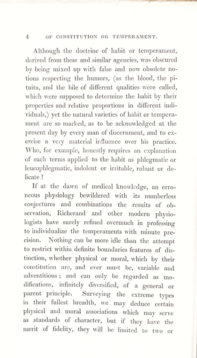 Although the doctrine of habit or temperament, derived from these and similar agencies, was obscured by being mixed lip with false and now obsolete no¬ tions respecting the humors, (as the blood, the pi- tuita, and the bile of different qualities were called, which were supposed to determine the habit by their properties and relative proportions in different indi¬ viduals,) yet the natural varieties of habit or tempera¬ ment are so marked, as to be acknowledged at the present day by every man of discernment, and to ex¬ ercise a very material influence over his practice. Who, for example, honestly requires an explanation of such terms applied to the habit as phlegmatic or leucophlegmatic, indolent or irritable, robust or de¬ licate ? If at the dawn of medical knowledge, an erro¬ neous physiology bewildered with its numberless conjectures and combinations the results of ob¬ servation, Richerand and other modern physio¬ logists have surely refined overmuch in professing to individualize the temperaments with minute pre¬ cision. Nothing can be more idle than the attempt to restrict within definite boundaries features of dis¬ tinction, whether physical or moral, which by their constitution are, and ever must be, variable and adventitious ; and can only be regarded as mo¬ difications, infinitely diversified, of a general or parent principle. Surveying the extreme types in their fullest breadth, we may deduce certain physical and moial associations which may serve as standaids of chaiacter, but if they have the merit of fidelity, they will be limited to two or