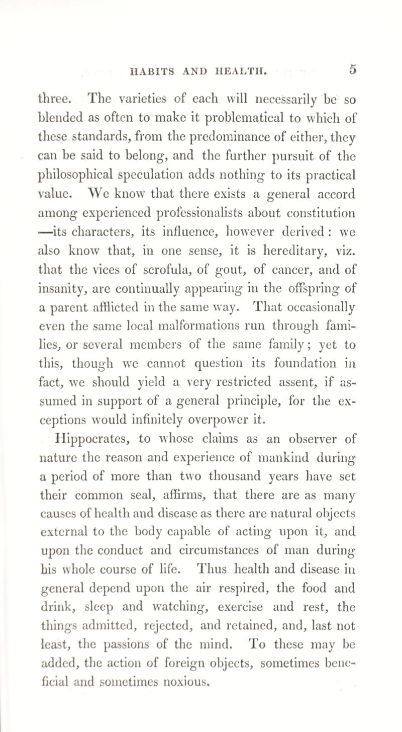 three. The varieties of each will necessarily be so blended as often to make it problematical to which of these standards, from the predominance of either, they can be said to belong, and the further pursuit of the philosophical speculation adds nothing to its practical value. We know that there exists a general accord among experienced professionalists about constitution ■—its characters, its influence, however derived : we also know that, in one sense, it is hereditary, viz. that the vices of scrofula, of gout, of cancer, and of insanity, are continually appearing in the offspring of a parent afflicted in the same way. That occasionally even the same local malformations run through fami¬ lies, or several members of the same family; yet to this, though we cannot question its foundation in fact, we should yield a very restricted assent, if as¬ sumed in support of a general principle, for the ex¬ ceptions would infinitely overpower it. Hippocrates, to whose claims as an observer of nature the reason and experience of mankind during a period of more than two thousand years have set their common seal, affirms, that there are as many causes of health and disease as there are natural objects external to the body capable of acting upon it, and upon the conduct and circumstances of man during his whole course of life. Thus health and disease in general depend upon the air respired, the food and drink, sleep and watching, exercise and rest, the things admitted, rejected, and retained, and, last not least, the passions of the mind. To these may be added, the action of foreign objects, sometimes bene¬ ficial and sometimes noxious.