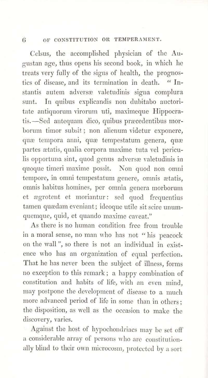 Celsus, the accomplished physician of the Au¬ gustan age, thus opens his second book, in which he treats very fully of the signs of health, the prognos¬ tics of disease, and its termination in death. “ In- stantis autem adverse valetudinis signa complura sunt. In quibus explicandis non dubitabo auctori- tate antiquorum virorum uti, maximeque Hippocra- tis.—Sed antequam dico, quibus pra?cedentibus mor- borum timor subsit; non alienum videtur exponere, qua? tempora anni, quas tempestatum genera, quas partes aetatis, qualia corpora maxime tuta vel pericu- lis opportuna sint, quod genus adversae valetudinis in quoque timeri maxime possit. Non quod non omni tempore, in omni tempestatum genere, omnis aetatis, omnis habitus homines, per omnia genera morborum et aegrotent et moriantur: sed quod frequentius tamen quaedam eveniant; ideoque utile sit scire unum- quemque, quid, et quando maxime caveat.” As there is no human condition free from trouble in a moral sense, no man who has not “ his peacock on the wall ”, so there is not an individual in exist¬ ence who has an organization of equal perfection. That he has never been the subject of illness, forms no exception to this remark; a happy combination of constitution and habits of life, with an even mind, may postpone the development of disease to a much more advanced period of life in some than in others; the disposition, as well as the occasion to make the discovery, varies. Against the host of hypochondriacs may be set off' a considerable array of persons who are constitution¬ ally blind to their own microcosm, protected by a sort