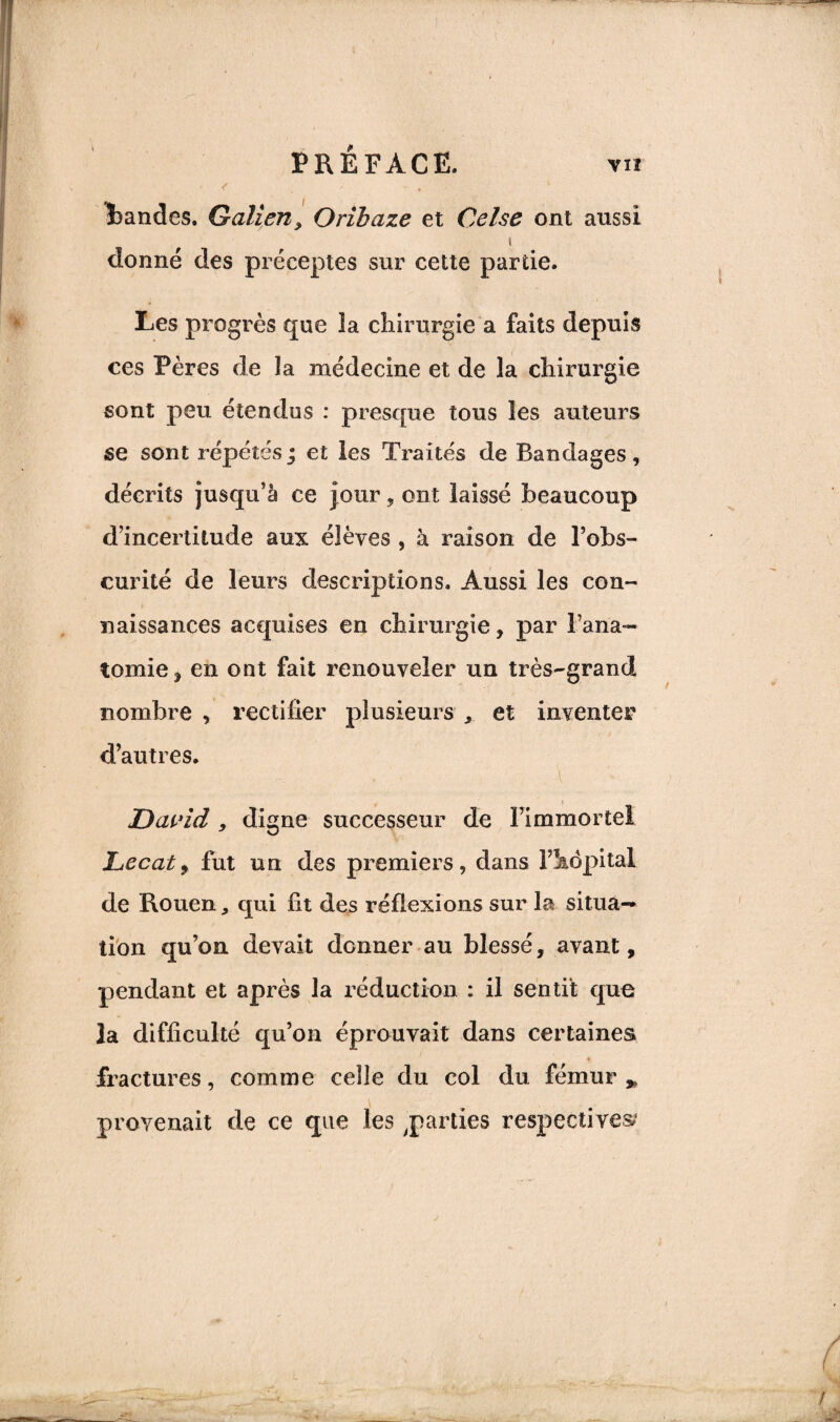 bandes. Galien, Oribaze et Cel.se ont aussi î donné des préceptes sur cette partie. Les progrès que ïa chirurgie a faits depuis ces Pères de la médecine et de la chirurgie sont peu étendus : presque tous les auteurs se sont répétés ; et les Traités de Bandages , décrits jusqu’à ce pur, ont laissé beaucoup d’incertitude aux élèves , à raison de l’obs¬ curité de leurs descriptions. Aussi les con¬ naissances acquises en chirurgie , par l’ana¬ tomie j en ont fait renouveler un très-grand nombre , rectifier plusieurs , et inventer d’autres. David , digne successeur de l’immortel JLccaty fut un des premiers, dans l’hôpital de Rouen, qui fit des réflexions sur la situa¬ tion qu’on devait donner au blessé, avant, pendant et après la réduction : il sentit que la difficulté qu’on éprouvait dans certaines fractures, comme celle du col du fémur > provenait de ce que les,parties respectives;