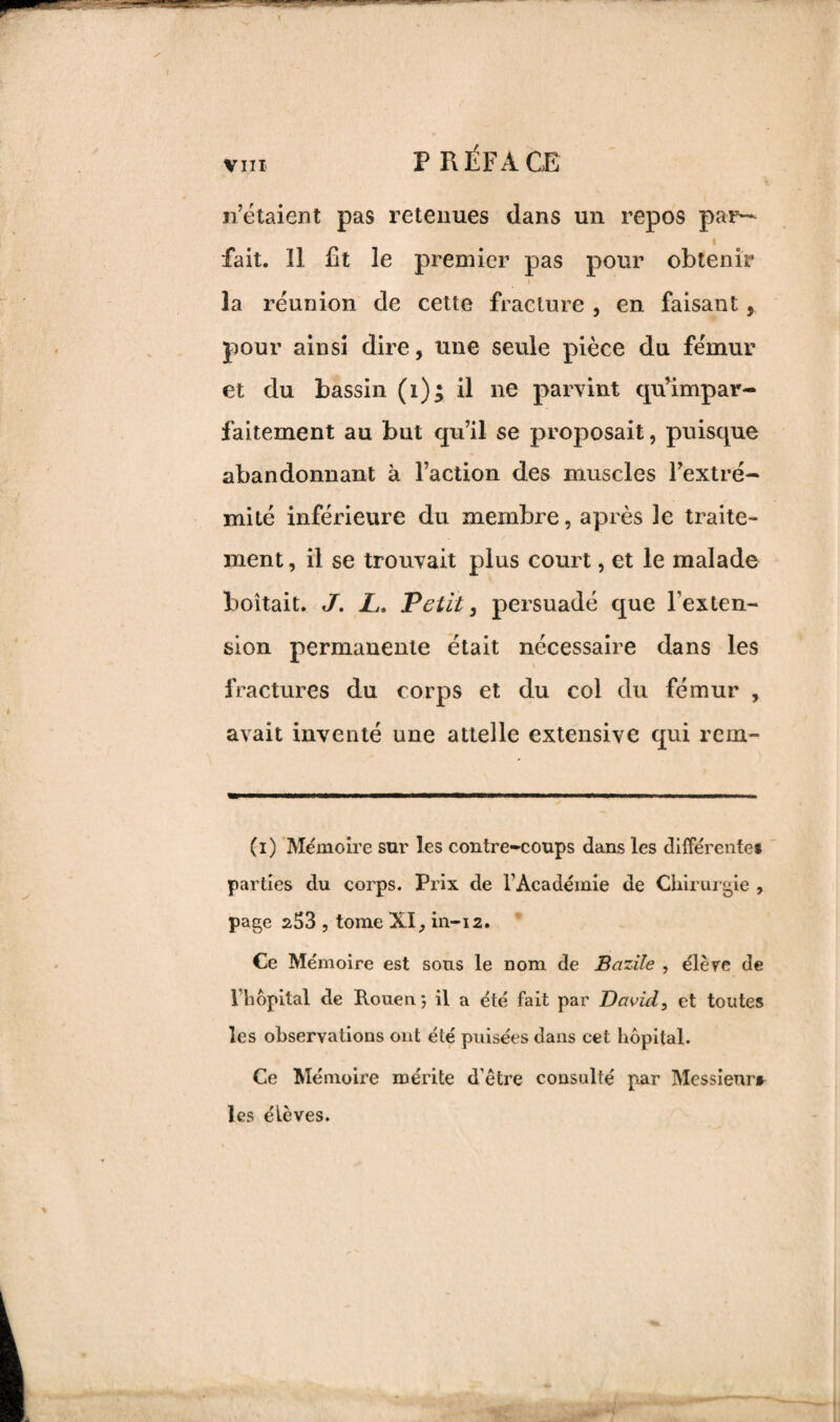 n’étaient pas retenues dans un repos par¬ fait. Il fit le premier pas pour obtenir i la réunion de cette fracture , en faisant, pour ainsi dire, une seule pièce du fémur et du bassin (i)$ il ne parvint cpfimpar¬ faitement au but qu’il se proposait, puisque abandonnant à l’action des muscles l’extré¬ mité inférieure du membre, après le traite¬ ment , il se trouvait plus court, et le malade boitait. J. JL. Petit, persuadé que l'exten¬ sion permanente était nécessaire dans les fractures du corps et du col du fémur , avait inventé une attelle extensive qui rem- (i) Mémoire sur les contre-coups dans les différente* parties du corps. Prix de l’Académie de Chirurgie , page 253 , tome XI, in-12. Ce Mémoire est sous le nom de Bcvzile , élève de 1 hôpital de Rouen \ il a été fait par David3 et toutes les observations ont été puisées dans cet hôpital. Ce Mémoire mérite d’être consulté par Messieurs les élèves.